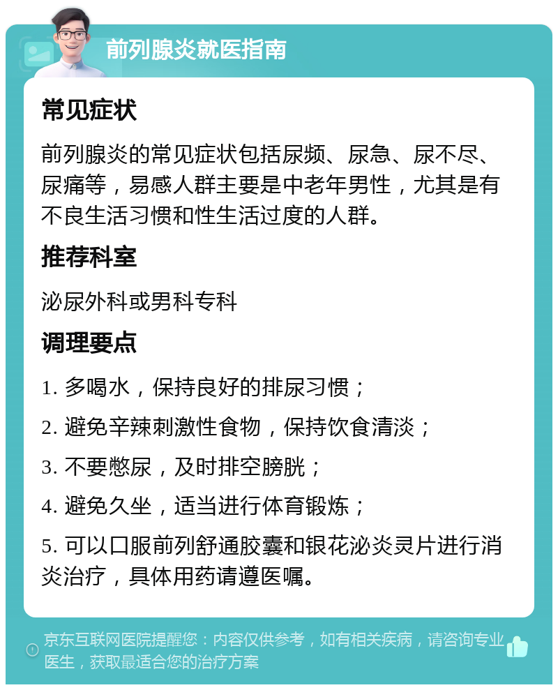 前列腺炎就医指南 常见症状 前列腺炎的常见症状包括尿频、尿急、尿不尽、尿痛等，易感人群主要是中老年男性，尤其是有不良生活习惯和性生活过度的人群。 推荐科室 泌尿外科或男科专科 调理要点 1. 多喝水，保持良好的排尿习惯； 2. 避免辛辣刺激性食物，保持饮食清淡； 3. 不要憋尿，及时排空膀胱； 4. 避免久坐，适当进行体育锻炼； 5. 可以口服前列舒通胶囊和银花泌炎灵片进行消炎治疗，具体用药请遵医嘱。