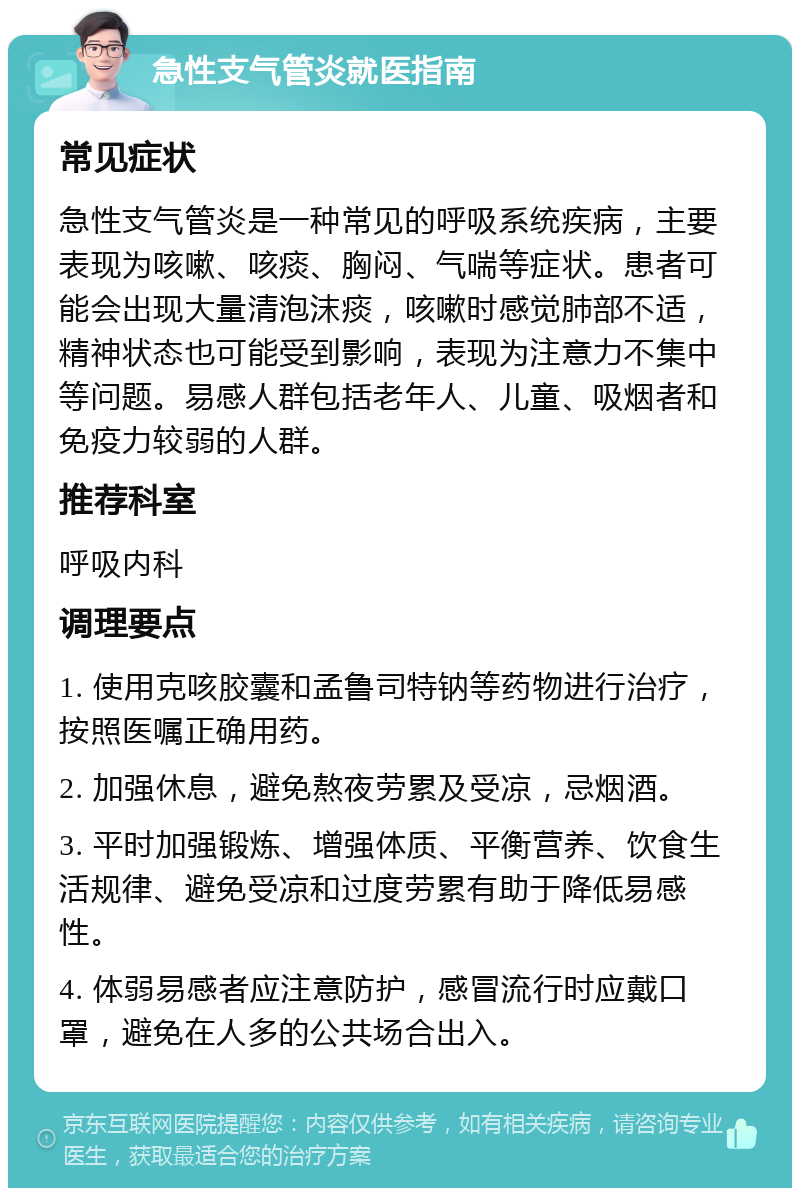 急性支气管炎就医指南 常见症状 急性支气管炎是一种常见的呼吸系统疾病，主要表现为咳嗽、咳痰、胸闷、气喘等症状。患者可能会出现大量清泡沫痰，咳嗽时感觉肺部不适，精神状态也可能受到影响，表现为注意力不集中等问题。易感人群包括老年人、儿童、吸烟者和免疫力较弱的人群。 推荐科室 呼吸内科 调理要点 1. 使用克咳胶囊和孟鲁司特钠等药物进行治疗，按照医嘱正确用药。 2. 加强休息，避免熬夜劳累及受凉，忌烟酒。 3. 平时加强锻炼、增强体质、平衡营养、饮食生活规律、避免受凉和过度劳累有助于降低易感性。 4. 体弱易感者应注意防护，感冒流行时应戴口罩，避免在人多的公共场合出入。