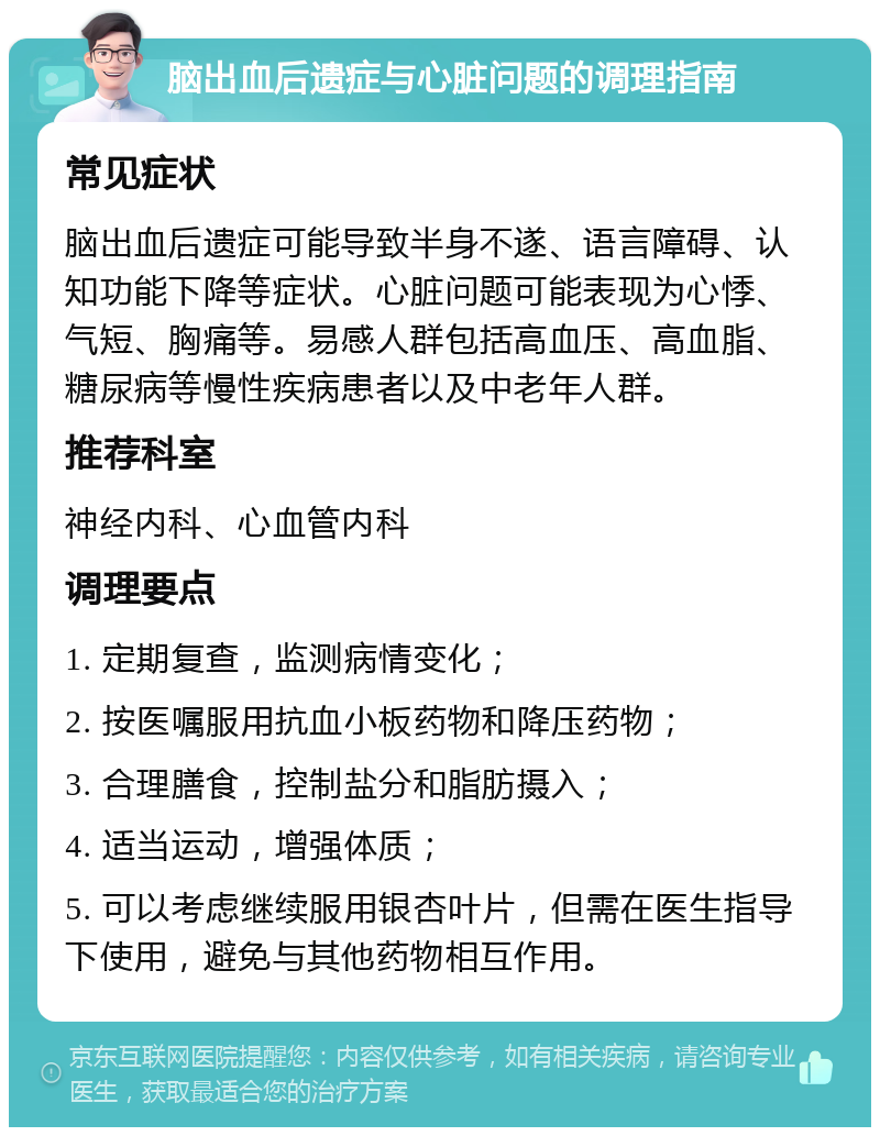 脑出血后遗症与心脏问题的调理指南 常见症状 脑出血后遗症可能导致半身不遂、语言障碍、认知功能下降等症状。心脏问题可能表现为心悸、气短、胸痛等。易感人群包括高血压、高血脂、糖尿病等慢性疾病患者以及中老年人群。 推荐科室 神经内科、心血管内科 调理要点 1. 定期复查，监测病情变化； 2. 按医嘱服用抗血小板药物和降压药物； 3. 合理膳食，控制盐分和脂肪摄入； 4. 适当运动，增强体质； 5. 可以考虑继续服用银杏叶片，但需在医生指导下使用，避免与其他药物相互作用。