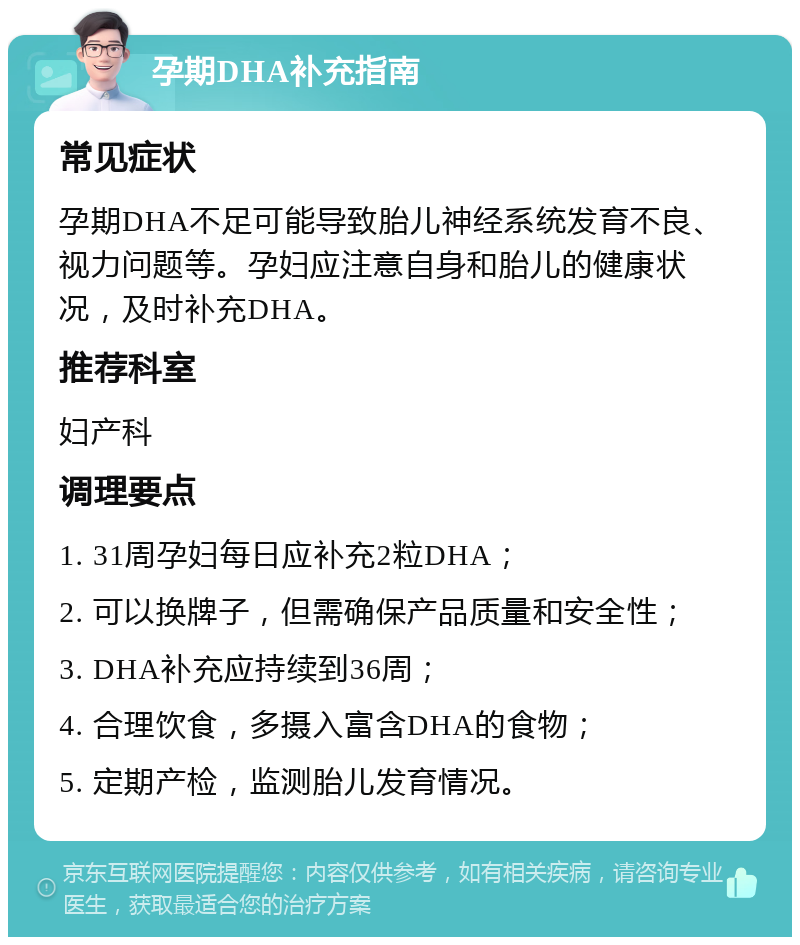 孕期DHA补充指南 常见症状 孕期DHA不足可能导致胎儿神经系统发育不良、视力问题等。孕妇应注意自身和胎儿的健康状况，及时补充DHA。 推荐科室 妇产科 调理要点 1. 31周孕妇每日应补充2粒DHA； 2. 可以换牌子，但需确保产品质量和安全性； 3. DHA补充应持续到36周； 4. 合理饮食，多摄入富含DHA的食物； 5. 定期产检，监测胎儿发育情况。