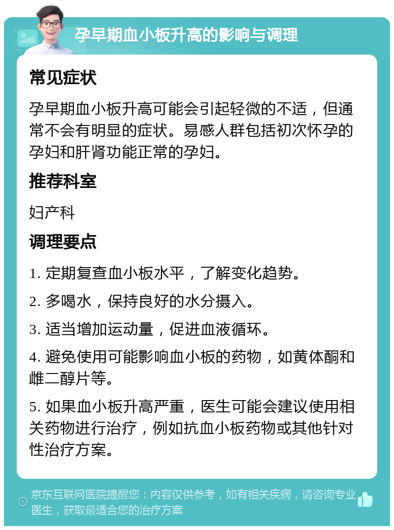 孕早期血小板升高的影响与调理 常见症状 孕早期血小板升高可能会引起轻微的不适，但通常不会有明显的症状。易感人群包括初次怀孕的孕妇和肝肾功能正常的孕妇。 推荐科室 妇产科 调理要点 1. 定期复查血小板水平，了解变化趋势。 2. 多喝水，保持良好的水分摄入。 3. 适当增加运动量，促进血液循环。 4. 避免使用可能影响血小板的药物，如黄体酮和雌二醇片等。 5. 如果血小板升高严重，医生可能会建议使用相关药物进行治疗，例如抗血小板药物或其他针对性治疗方案。