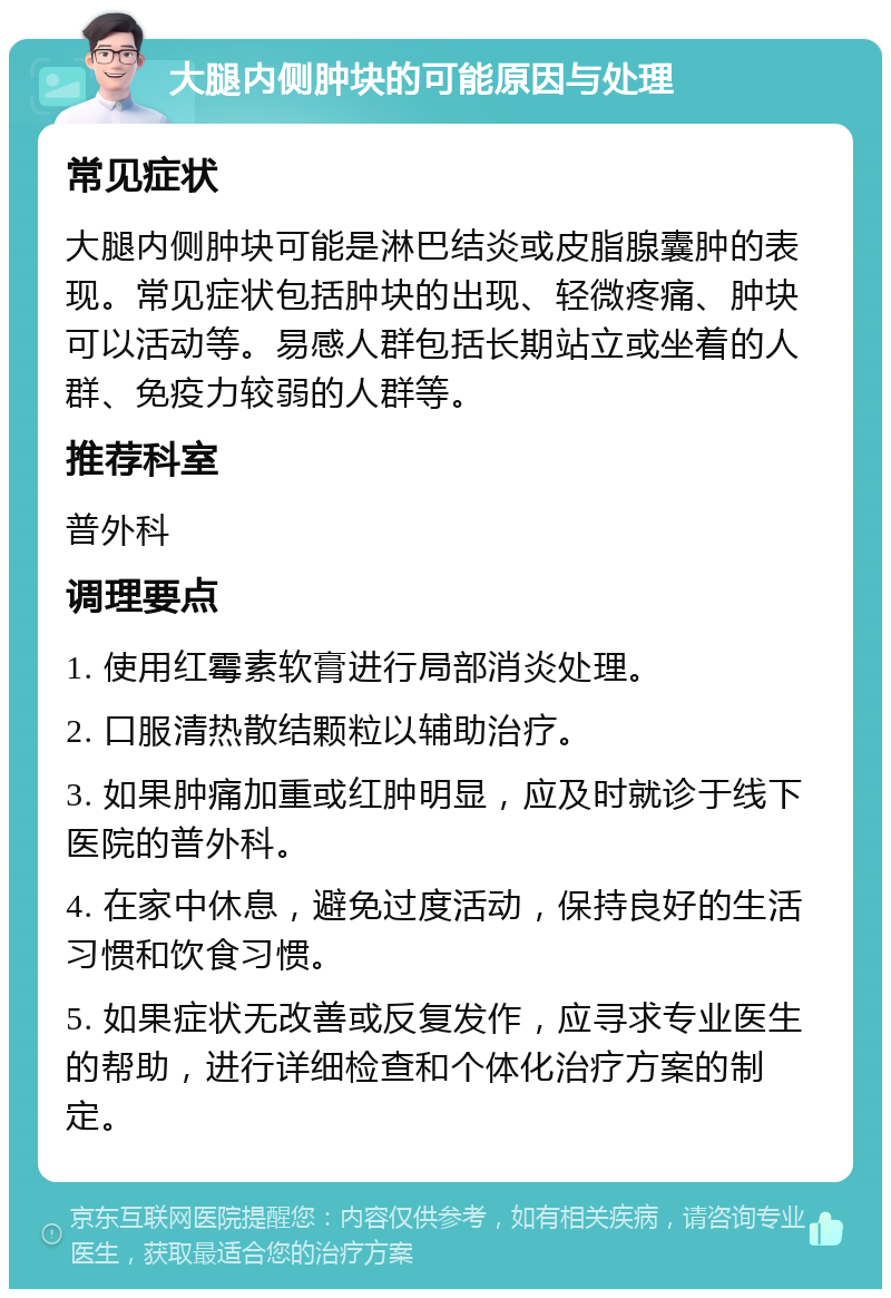 大腿内侧肿块的可能原因与处理 常见症状 大腿内侧肿块可能是淋巴结炎或皮脂腺囊肿的表现。常见症状包括肿块的出现、轻微疼痛、肿块可以活动等。易感人群包括长期站立或坐着的人群、免疫力较弱的人群等。 推荐科室 普外科 调理要点 1. 使用红霉素软膏进行局部消炎处理。 2. 口服清热散结颗粒以辅助治疗。 3. 如果肿痛加重或红肿明显，应及时就诊于线下医院的普外科。 4. 在家中休息，避免过度活动，保持良好的生活习惯和饮食习惯。 5. 如果症状无改善或反复发作，应寻求专业医生的帮助，进行详细检查和个体化治疗方案的制定。