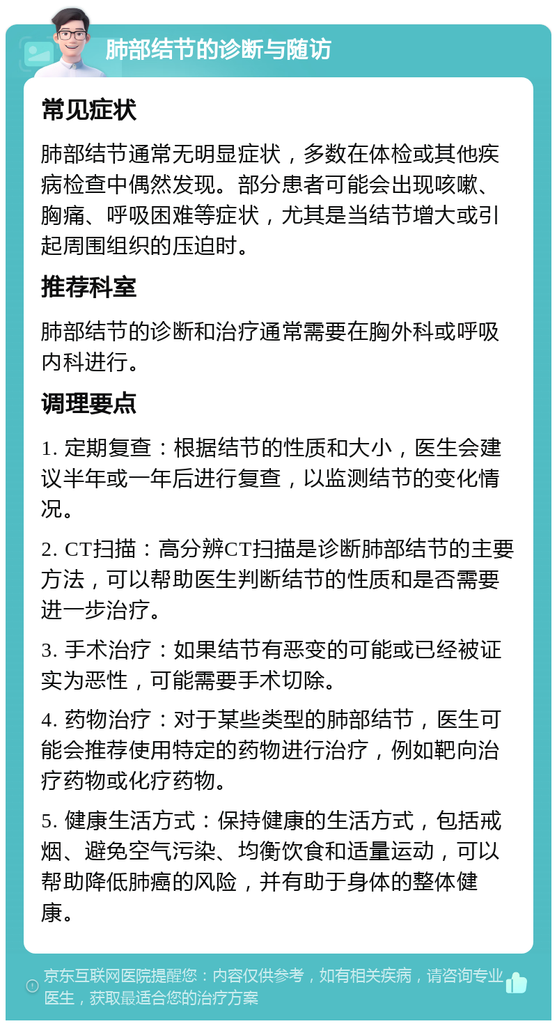 肺部结节的诊断与随访 常见症状 肺部结节通常无明显症状，多数在体检或其他疾病检查中偶然发现。部分患者可能会出现咳嗽、胸痛、呼吸困难等症状，尤其是当结节增大或引起周围组织的压迫时。 推荐科室 肺部结节的诊断和治疗通常需要在胸外科或呼吸内科进行。 调理要点 1. 定期复查：根据结节的性质和大小，医生会建议半年或一年后进行复查，以监测结节的变化情况。 2. CT扫描：高分辨CT扫描是诊断肺部结节的主要方法，可以帮助医生判断结节的性质和是否需要进一步治疗。 3. 手术治疗：如果结节有恶变的可能或已经被证实为恶性，可能需要手术切除。 4. 药物治疗：对于某些类型的肺部结节，医生可能会推荐使用特定的药物进行治疗，例如靶向治疗药物或化疗药物。 5. 健康生活方式：保持健康的生活方式，包括戒烟、避免空气污染、均衡饮食和适量运动，可以帮助降低肺癌的风险，并有助于身体的整体健康。