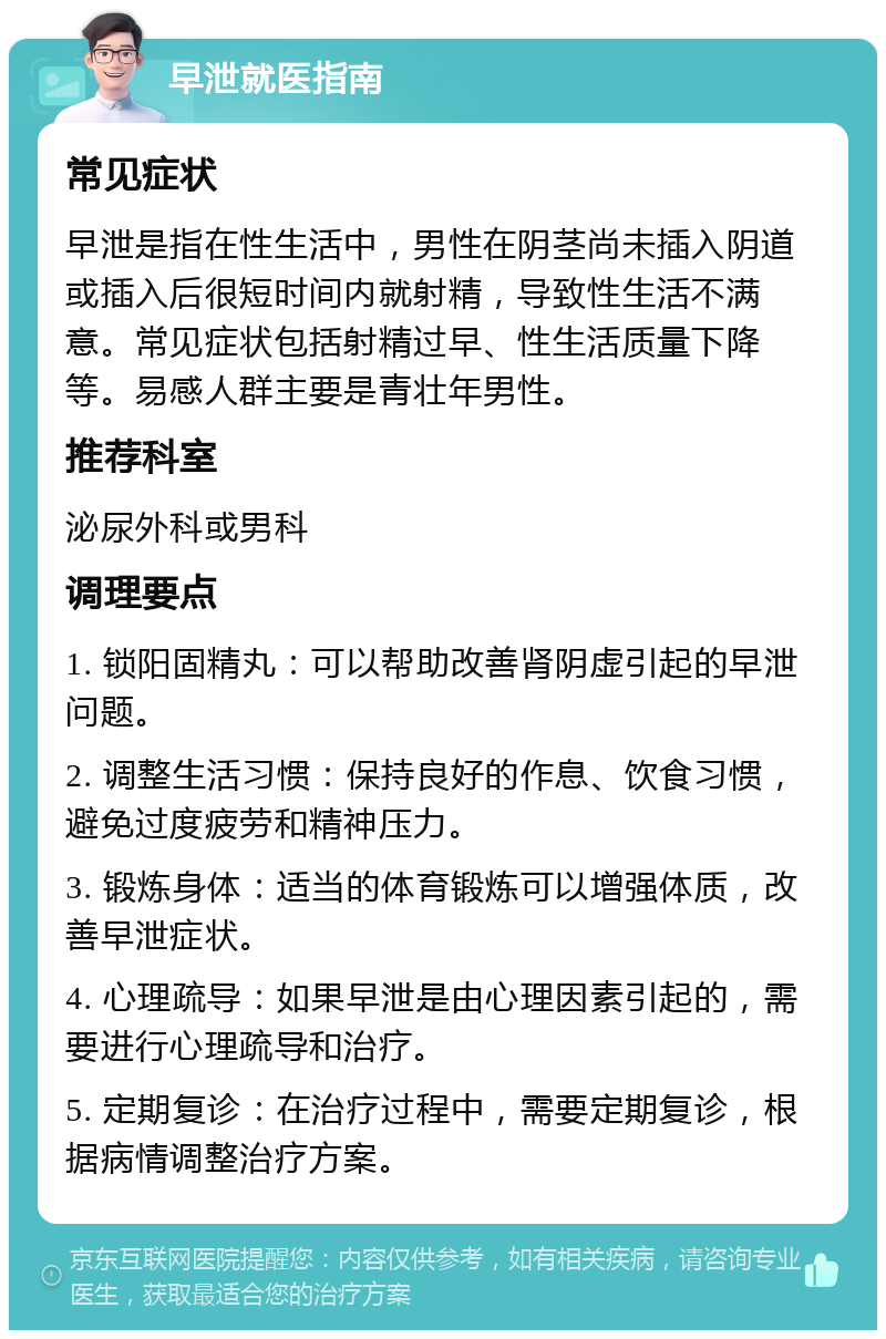 早泄就医指南 常见症状 早泄是指在性生活中，男性在阴茎尚未插入阴道或插入后很短时间内就射精，导致性生活不满意。常见症状包括射精过早、性生活质量下降等。易感人群主要是青壮年男性。 推荐科室 泌尿外科或男科 调理要点 1. 锁阳固精丸：可以帮助改善肾阴虚引起的早泄问题。 2. 调整生活习惯：保持良好的作息、饮食习惯，避免过度疲劳和精神压力。 3. 锻炼身体：适当的体育锻炼可以增强体质，改善早泄症状。 4. 心理疏导：如果早泄是由心理因素引起的，需要进行心理疏导和治疗。 5. 定期复诊：在治疗过程中，需要定期复诊，根据病情调整治疗方案。