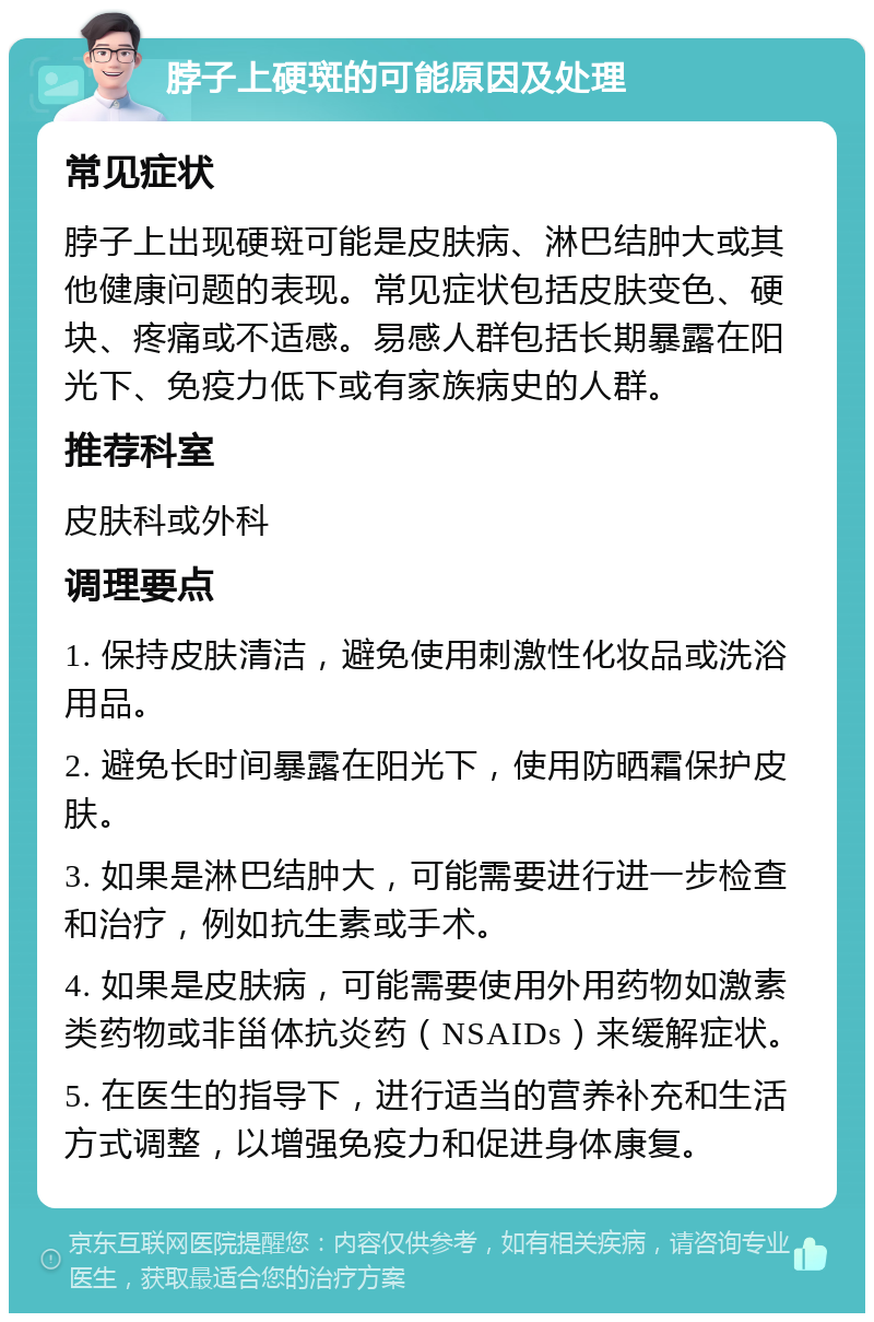 脖子上硬斑的可能原因及处理 常见症状 脖子上出现硬斑可能是皮肤病、淋巴结肿大或其他健康问题的表现。常见症状包括皮肤变色、硬块、疼痛或不适感。易感人群包括长期暴露在阳光下、免疫力低下或有家族病史的人群。 推荐科室 皮肤科或外科 调理要点 1. 保持皮肤清洁，避免使用刺激性化妆品或洗浴用品。 2. 避免长时间暴露在阳光下，使用防晒霜保护皮肤。 3. 如果是淋巴结肿大，可能需要进行进一步检查和治疗，例如抗生素或手术。 4. 如果是皮肤病，可能需要使用外用药物如激素类药物或非甾体抗炎药（NSAIDs）来缓解症状。 5. 在医生的指导下，进行适当的营养补充和生活方式调整，以增强免疫力和促进身体康复。