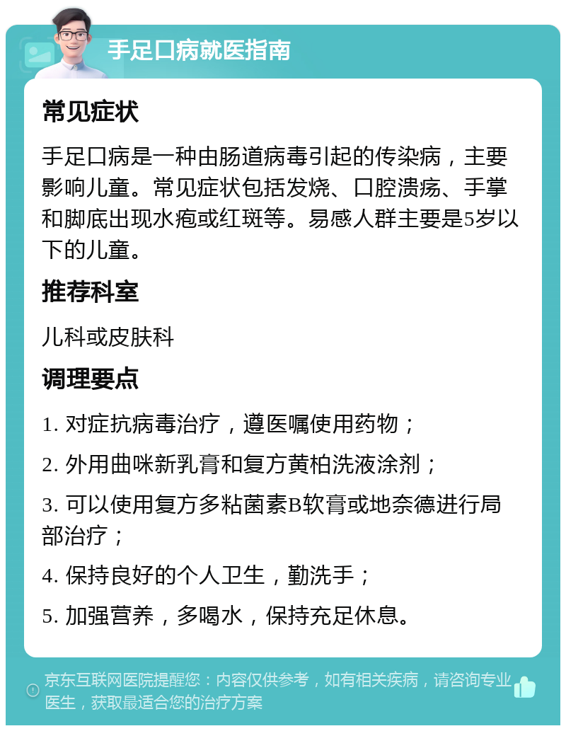 手足口病就医指南 常见症状 手足口病是一种由肠道病毒引起的传染病，主要影响儿童。常见症状包括发烧、口腔溃疡、手掌和脚底出现水疱或红斑等。易感人群主要是5岁以下的儿童。 推荐科室 儿科或皮肤科 调理要点 1. 对症抗病毒治疗，遵医嘱使用药物； 2. 外用曲咪新乳膏和复方黄柏洗液涂剂； 3. 可以使用复方多粘菌素B软膏或地奈德进行局部治疗； 4. 保持良好的个人卫生，勤洗手； 5. 加强营养，多喝水，保持充足休息。