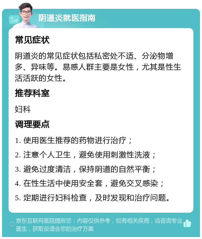 阴道炎就医指南 常见症状 阴道炎的常见症状包括私密处不适、分泌物增多、异味等。易感人群主要是女性，尤其是性生活活跃的女性。 推荐科室 妇科 调理要点 1. 使用医生推荐的药物进行治疗； 2. 注意个人卫生，避免使用刺激性洗液； 3. 避免过度清洁，保持阴道的自然平衡； 4. 在性生活中使用安全套，避免交叉感染； 5. 定期进行妇科检查，及时发现和治疗问题。