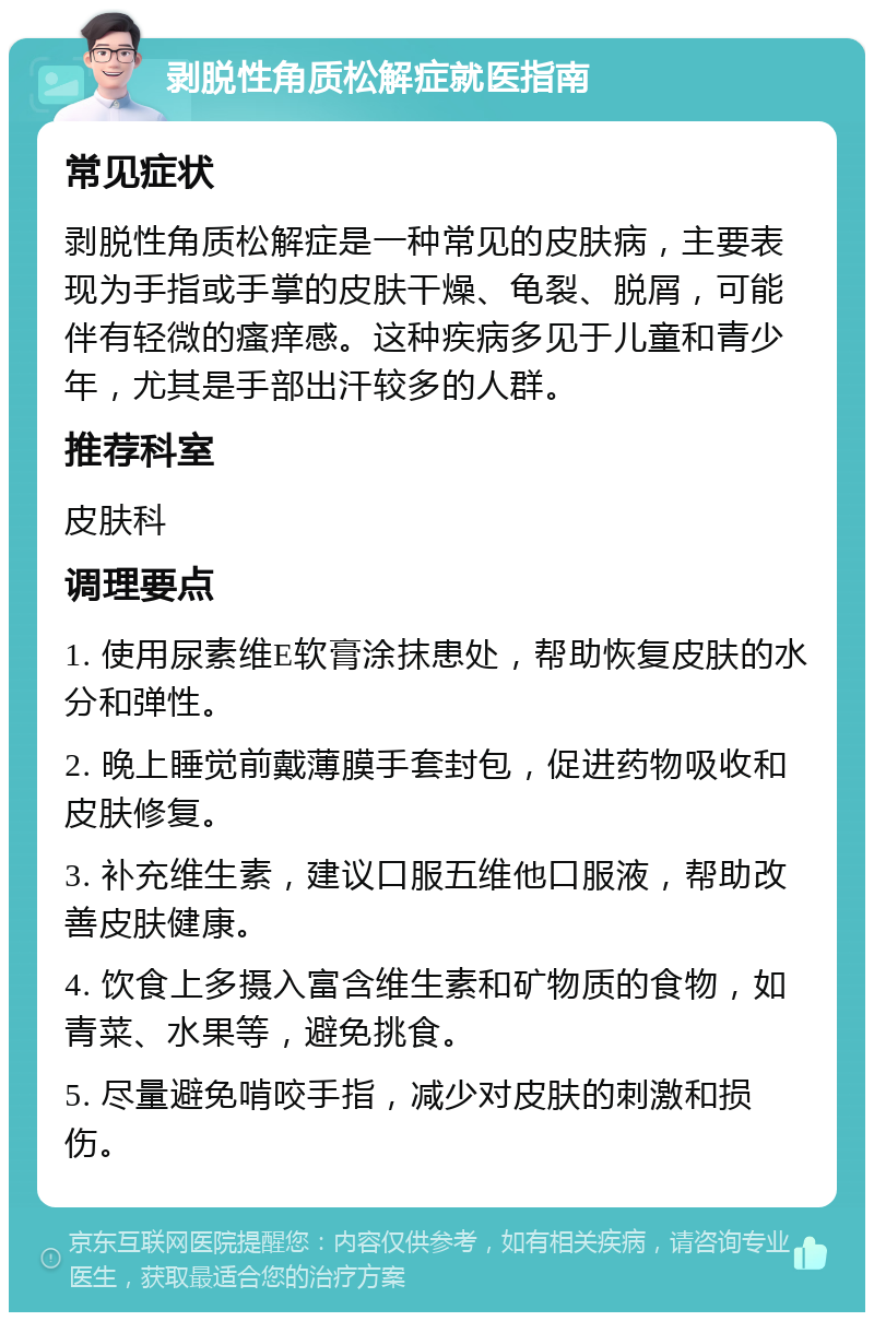 剥脱性角质松解症就医指南 常见症状 剥脱性角质松解症是一种常见的皮肤病，主要表现为手指或手掌的皮肤干燥、龟裂、脱屑，可能伴有轻微的瘙痒感。这种疾病多见于儿童和青少年，尤其是手部出汗较多的人群。 推荐科室 皮肤科 调理要点 1. 使用尿素维E软膏涂抹患处，帮助恢复皮肤的水分和弹性。 2. 晚上睡觉前戴薄膜手套封包，促进药物吸收和皮肤修复。 3. 补充维生素，建议口服五维他口服液，帮助改善皮肤健康。 4. 饮食上多摄入富含维生素和矿物质的食物，如青菜、水果等，避免挑食。 5. 尽量避免啃咬手指，减少对皮肤的刺激和损伤。