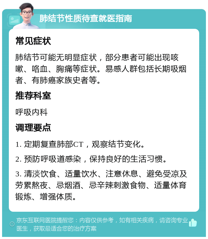 肺结节性质待查就医指南 常见症状 肺结节可能无明显症状，部分患者可能出现咳嗽、咯血、胸痛等症状。易感人群包括长期吸烟者、有肺癌家族史者等。 推荐科室 呼吸内科 调理要点 1. 定期复查肺部CT，观察结节变化。 2. 预防呼吸道感染，保持良好的生活习惯。 3. 清淡饮食、适量饮水、注意休息、避免受凉及劳累熬夜、忌烟酒、忌辛辣刺激食物、适量体育锻炼、增强体质。