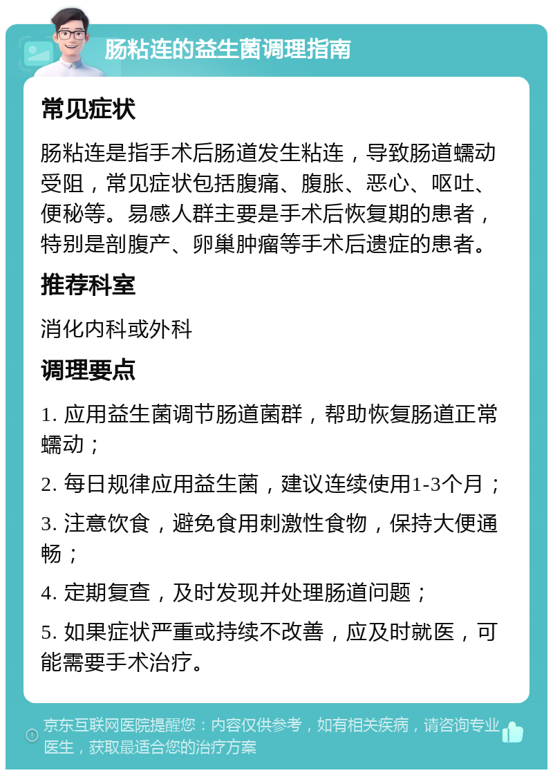 肠粘连的益生菌调理指南 常见症状 肠粘连是指手术后肠道发生粘连，导致肠道蠕动受阻，常见症状包括腹痛、腹胀、恶心、呕吐、便秘等。易感人群主要是手术后恢复期的患者，特别是剖腹产、卵巢肿瘤等手术后遗症的患者。 推荐科室 消化内科或外科 调理要点 1. 应用益生菌调节肠道菌群，帮助恢复肠道正常蠕动； 2. 每日规律应用益生菌，建议连续使用1-3个月； 3. 注意饮食，避免食用刺激性食物，保持大便通畅； 4. 定期复查，及时发现并处理肠道问题； 5. 如果症状严重或持续不改善，应及时就医，可能需要手术治疗。