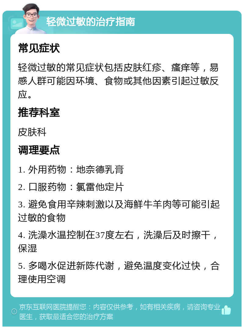 轻微过敏的治疗指南 常见症状 轻微过敏的常见症状包括皮肤红疹、瘙痒等，易感人群可能因环境、食物或其他因素引起过敏反应。 推荐科室 皮肤科 调理要点 1. 外用药物：地奈德乳膏 2. 口服药物：氯雷他定片 3. 避免食用辛辣刺激以及海鲜牛羊肉等可能引起过敏的食物 4. 洗澡水温控制在37度左右，洗澡后及时擦干，保湿 5. 多喝水促进新陈代谢，避免温度变化过快，合理使用空调