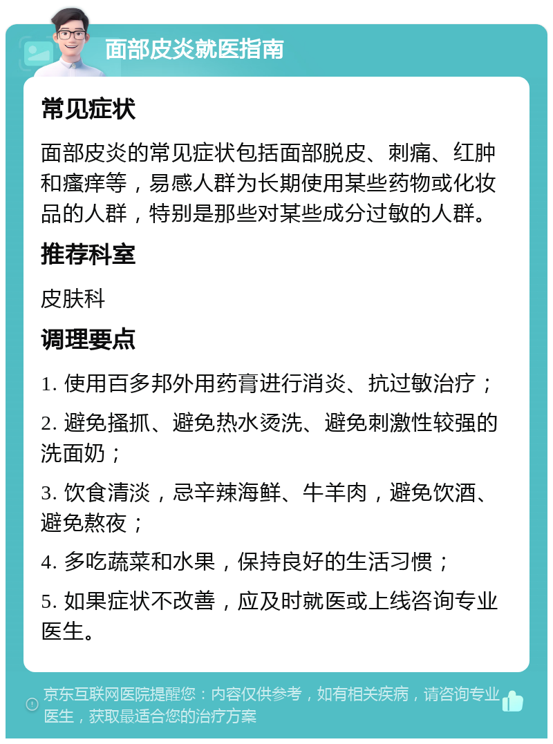 面部皮炎就医指南 常见症状 面部皮炎的常见症状包括面部脱皮、刺痛、红肿和瘙痒等，易感人群为长期使用某些药物或化妆品的人群，特别是那些对某些成分过敏的人群。 推荐科室 皮肤科 调理要点 1. 使用百多邦外用药膏进行消炎、抗过敏治疗； 2. 避免搔抓、避免热水烫洗、避免刺激性较强的洗面奶； 3. 饮食清淡，忌辛辣海鲜、牛羊肉，避免饮酒、避免熬夜； 4. 多吃蔬菜和水果，保持良好的生活习惯； 5. 如果症状不改善，应及时就医或上线咨询专业医生。