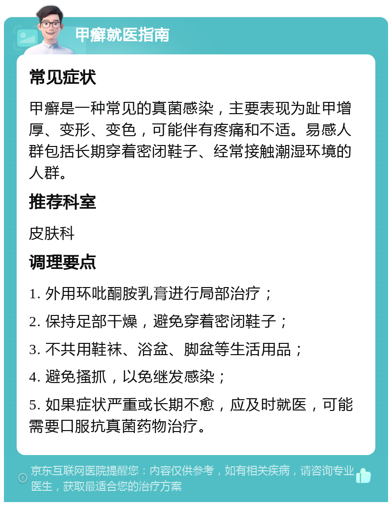 甲癣就医指南 常见症状 甲癣是一种常见的真菌感染，主要表现为趾甲增厚、变形、变色，可能伴有疼痛和不适。易感人群包括长期穿着密闭鞋子、经常接触潮湿环境的人群。 推荐科室 皮肤科 调理要点 1. 外用环吡酮胺乳膏进行局部治疗； 2. 保持足部干燥，避免穿着密闭鞋子； 3. 不共用鞋袜、浴盆、脚盆等生活用品； 4. 避免搔抓，以免继发感染； 5. 如果症状严重或长期不愈，应及时就医，可能需要口服抗真菌药物治疗。