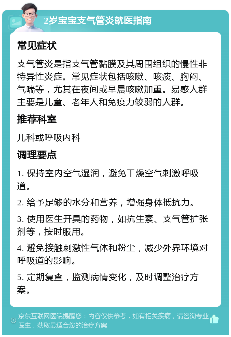 2岁宝宝支气管炎就医指南 常见症状 支气管炎是指支气管黏膜及其周围组织的慢性非特异性炎症。常见症状包括咳嗽、咳痰、胸闷、气喘等，尤其在夜间或早晨咳嗽加重。易感人群主要是儿童、老年人和免疫力较弱的人群。 推荐科室 儿科或呼吸内科 调理要点 1. 保持室内空气湿润，避免干燥空气刺激呼吸道。 2. 给予足够的水分和营养，增强身体抵抗力。 3. 使用医生开具的药物，如抗生素、支气管扩张剂等，按时服用。 4. 避免接触刺激性气体和粉尘，减少外界环境对呼吸道的影响。 5. 定期复查，监测病情变化，及时调整治疗方案。