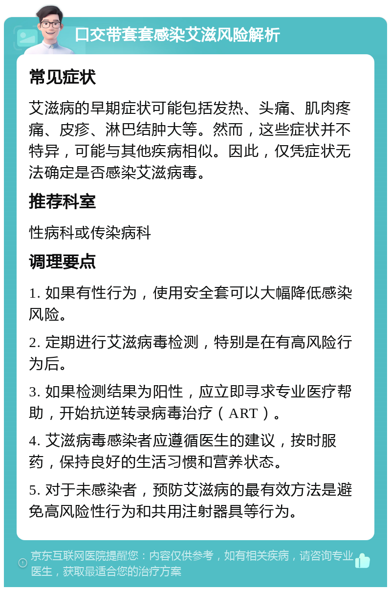 口交带套套感染艾滋风险解析 常见症状 艾滋病的早期症状可能包括发热、头痛、肌肉疼痛、皮疹、淋巴结肿大等。然而，这些症状并不特异，可能与其他疾病相似。因此，仅凭症状无法确定是否感染艾滋病毒。 推荐科室 性病科或传染病科 调理要点 1. 如果有性行为，使用安全套可以大幅降低感染风险。 2. 定期进行艾滋病毒检测，特别是在有高风险行为后。 3. 如果检测结果为阳性，应立即寻求专业医疗帮助，开始抗逆转录病毒治疗（ART）。 4. 艾滋病毒感染者应遵循医生的建议，按时服药，保持良好的生活习惯和营养状态。 5. 对于未感染者，预防艾滋病的最有效方法是避免高风险性行为和共用注射器具等行为。