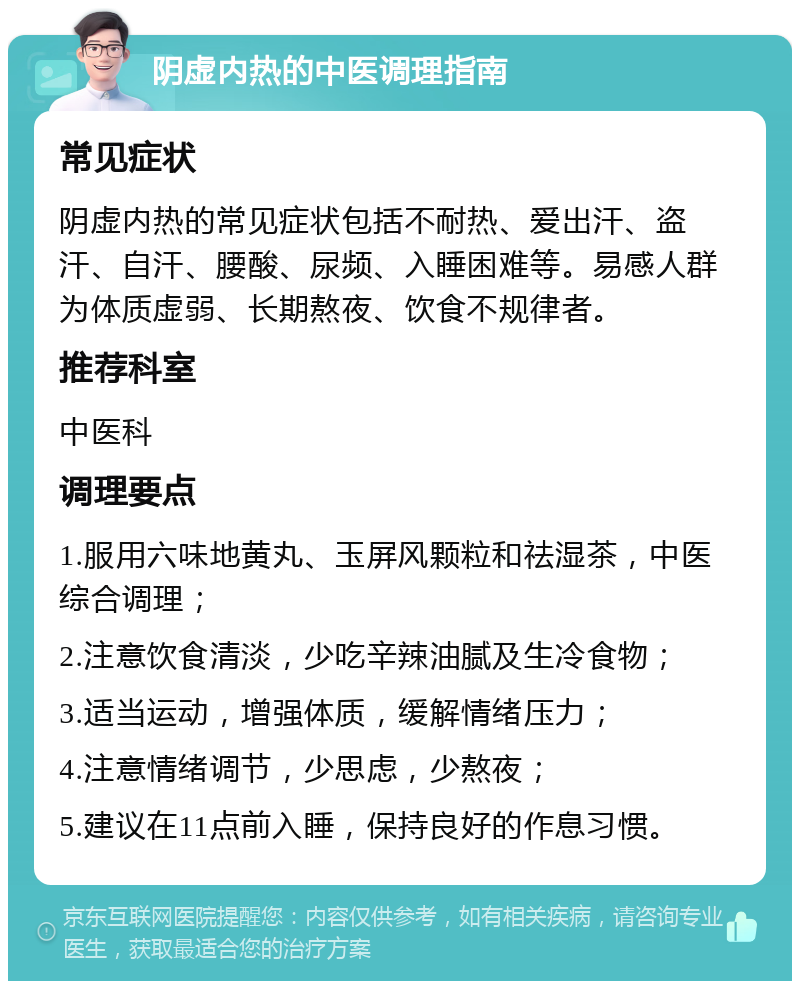 阴虚内热的中医调理指南 常见症状 阴虚内热的常见症状包括不耐热、爱出汗、盗汗、自汗、腰酸、尿频、入睡困难等。易感人群为体质虚弱、长期熬夜、饮食不规律者。 推荐科室 中医科 调理要点 1.服用六味地黄丸、玉屏风颗粒和祛湿茶，中医综合调理； 2.注意饮食清淡，少吃辛辣油腻及生冷食物； 3.适当运动，增强体质，缓解情绪压力； 4.注意情绪调节，少思虑，少熬夜； 5.建议在11点前入睡，保持良好的作息习惯。