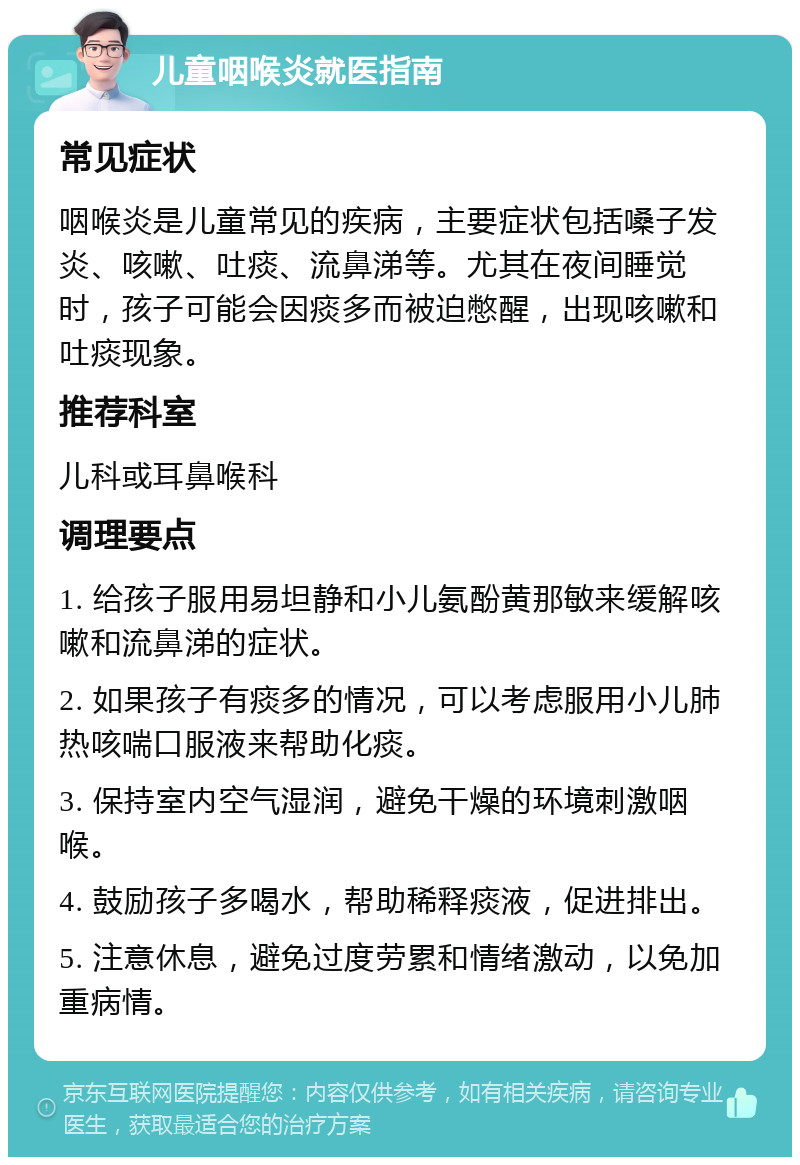 儿童咽喉炎就医指南 常见症状 咽喉炎是儿童常见的疾病，主要症状包括嗓子发炎、咳嗽、吐痰、流鼻涕等。尤其在夜间睡觉时，孩子可能会因痰多而被迫憋醒，出现咳嗽和吐痰现象。 推荐科室 儿科或耳鼻喉科 调理要点 1. 给孩子服用易坦静和小儿氨酚黄那敏来缓解咳嗽和流鼻涕的症状。 2. 如果孩子有痰多的情况，可以考虑服用小儿肺热咳喘口服液来帮助化痰。 3. 保持室内空气湿润，避免干燥的环境刺激咽喉。 4. 鼓励孩子多喝水，帮助稀释痰液，促进排出。 5. 注意休息，避免过度劳累和情绪激动，以免加重病情。