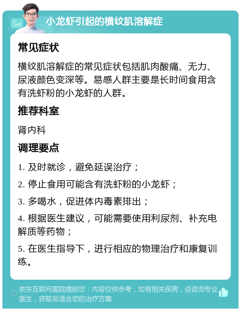 小龙虾引起的横纹肌溶解症 常见症状 横纹肌溶解症的常见症状包括肌肉酸痛、无力、尿液颜色变深等。易感人群主要是长时间食用含有洗虾粉的小龙虾的人群。 推荐科室 肾内科 调理要点 1. 及时就诊，避免延误治疗； 2. 停止食用可能含有洗虾粉的小龙虾； 3. 多喝水，促进体内毒素排出； 4. 根据医生建议，可能需要使用利尿剂、补充电解质等药物； 5. 在医生指导下，进行相应的物理治疗和康复训练。