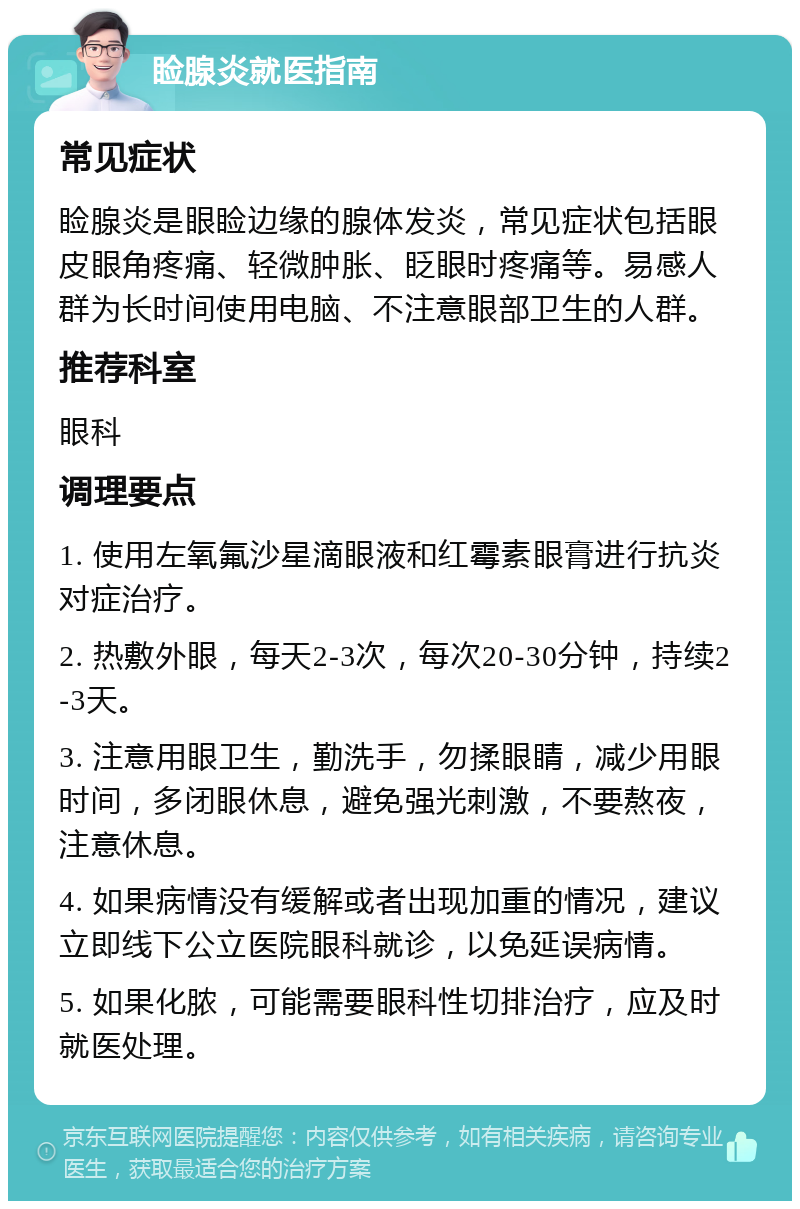 睑腺炎就医指南 常见症状 睑腺炎是眼睑边缘的腺体发炎，常见症状包括眼皮眼角疼痛、轻微肿胀、眨眼时疼痛等。易感人群为长时间使用电脑、不注意眼部卫生的人群。 推荐科室 眼科 调理要点 1. 使用左氧氟沙星滴眼液和红霉素眼膏进行抗炎对症治疗。 2. 热敷外眼，每天2-3次，每次20-30分钟，持续2-3天。 3. 注意用眼卫生，勤洗手，勿揉眼睛，减少用眼时间，多闭眼休息，避免强光刺激，不要熬夜，注意休息。 4. 如果病情没有缓解或者出现加重的情况，建议立即线下公立医院眼科就诊，以免延误病情。 5. 如果化脓，可能需要眼科性切排治疗，应及时就医处理。