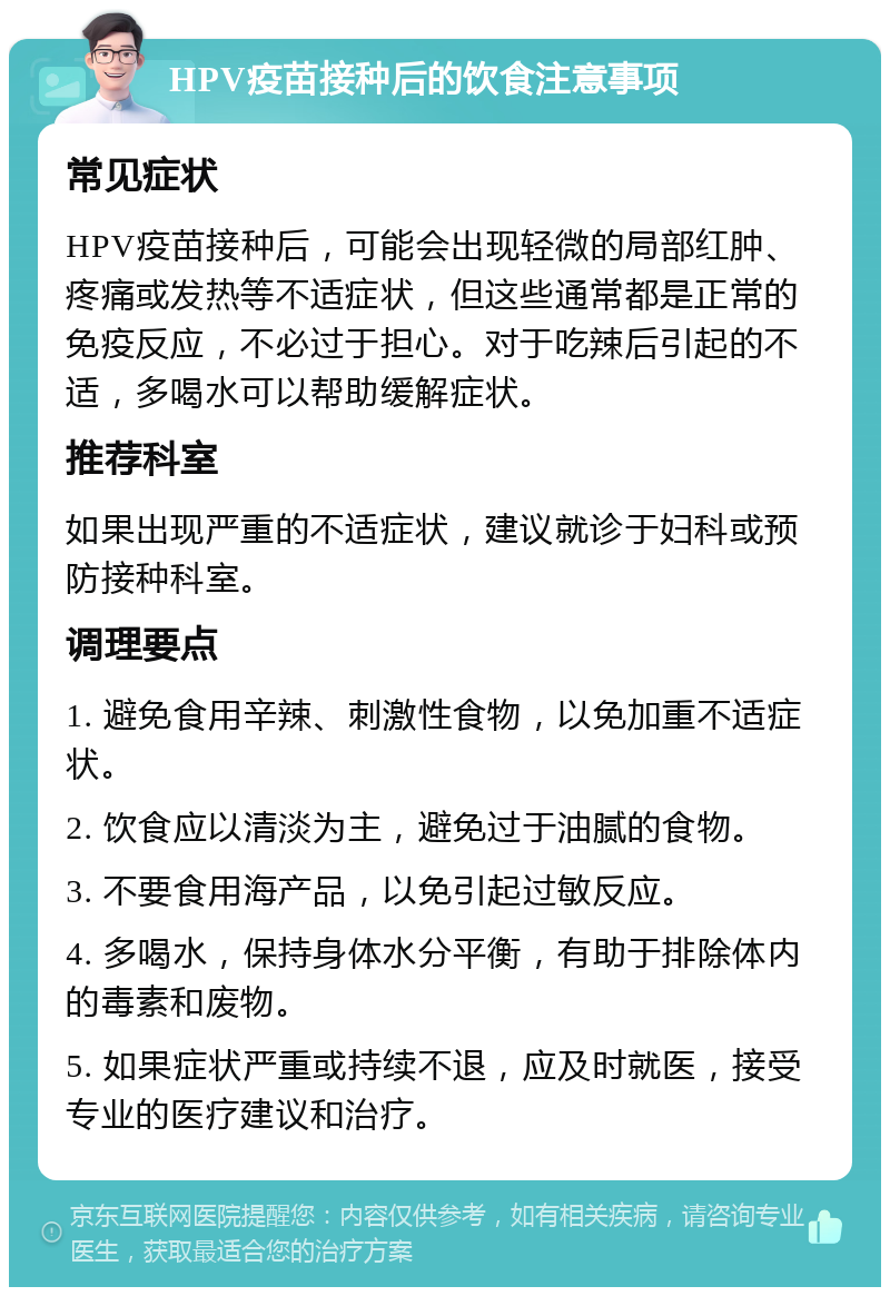 HPV疫苗接种后的饮食注意事项 常见症状 HPV疫苗接种后，可能会出现轻微的局部红肿、疼痛或发热等不适症状，但这些通常都是正常的免疫反应，不必过于担心。对于吃辣后引起的不适，多喝水可以帮助缓解症状。 推荐科室 如果出现严重的不适症状，建议就诊于妇科或预防接种科室。 调理要点 1. 避免食用辛辣、刺激性食物，以免加重不适症状。 2. 饮食应以清淡为主，避免过于油腻的食物。 3. 不要食用海产品，以免引起过敏反应。 4. 多喝水，保持身体水分平衡，有助于排除体内的毒素和废物。 5. 如果症状严重或持续不退，应及时就医，接受专业的医疗建议和治疗。