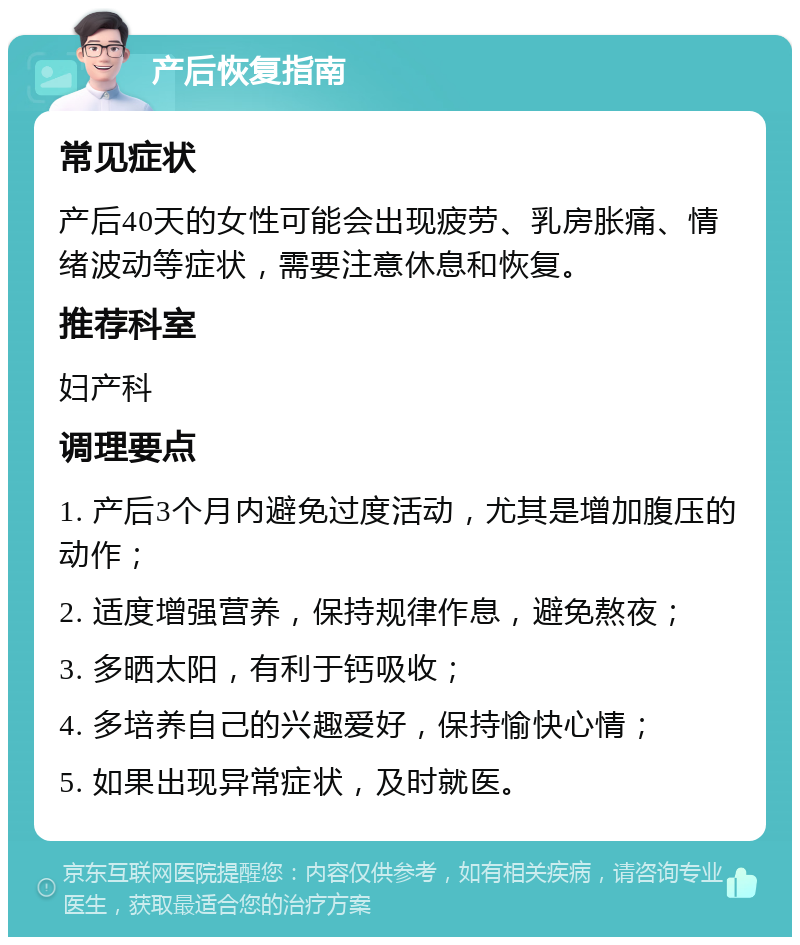 产后恢复指南 常见症状 产后40天的女性可能会出现疲劳、乳房胀痛、情绪波动等症状，需要注意休息和恢复。 推荐科室 妇产科 调理要点 1. 产后3个月内避免过度活动，尤其是增加腹压的动作； 2. 适度增强营养，保持规律作息，避免熬夜； 3. 多晒太阳，有利于钙吸收； 4. 多培养自己的兴趣爱好，保持愉快心情； 5. 如果出现异常症状，及时就医。