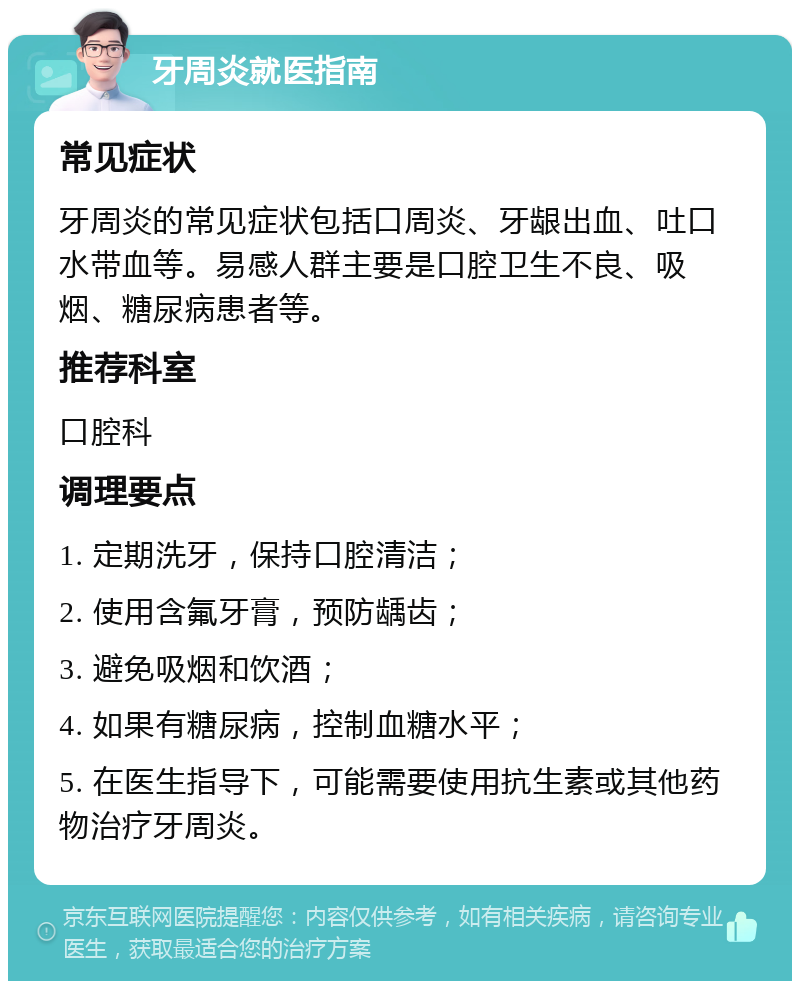 牙周炎就医指南 常见症状 牙周炎的常见症状包括口周炎、牙龈出血、吐口水带血等。易感人群主要是口腔卫生不良、吸烟、糖尿病患者等。 推荐科室 口腔科 调理要点 1. 定期洗牙，保持口腔清洁； 2. 使用含氟牙膏，预防龋齿； 3. 避免吸烟和饮酒； 4. 如果有糖尿病，控制血糖水平； 5. 在医生指导下，可能需要使用抗生素或其他药物治疗牙周炎。