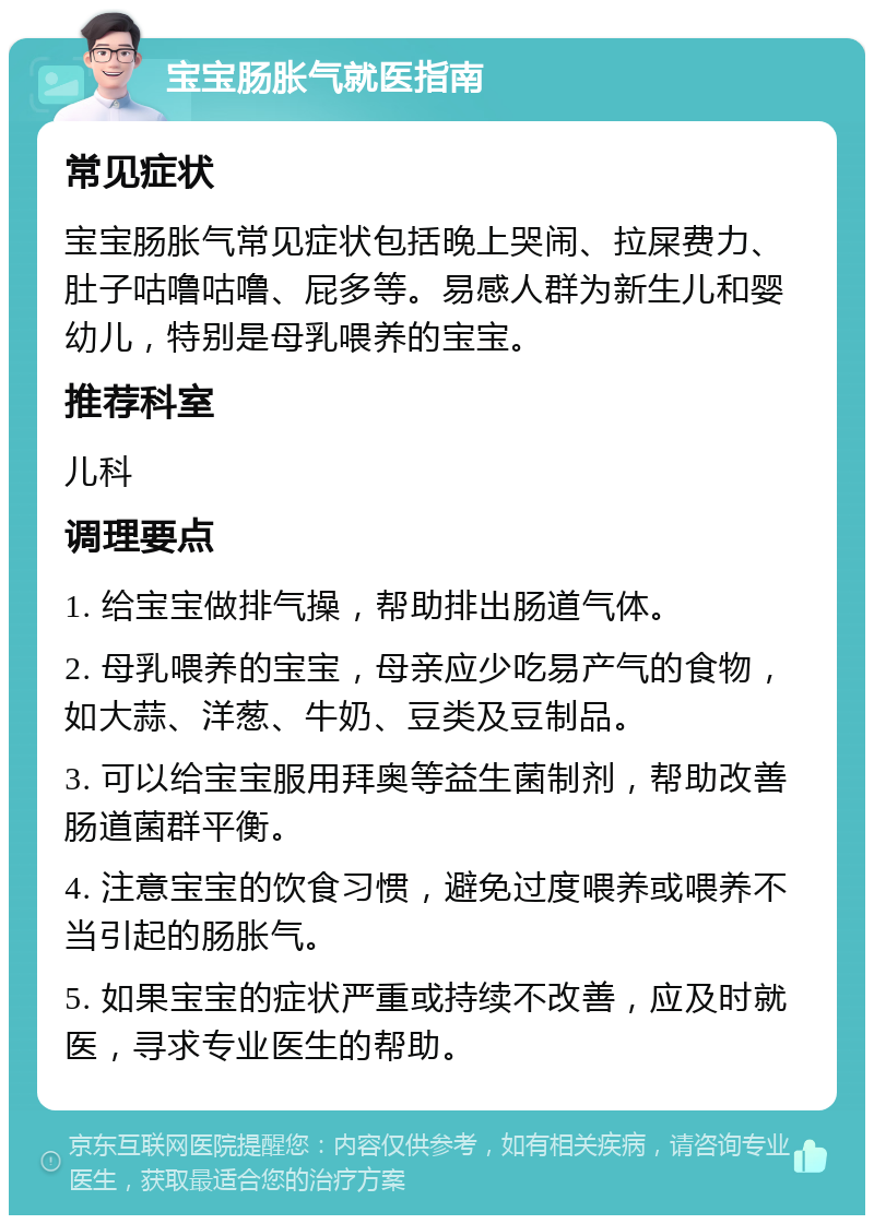 宝宝肠胀气就医指南 常见症状 宝宝肠胀气常见症状包括晚上哭闹、拉屎费力、肚子咕噜咕噜、屁多等。易感人群为新生儿和婴幼儿，特别是母乳喂养的宝宝。 推荐科室 儿科 调理要点 1. 给宝宝做排气操，帮助排出肠道气体。 2. 母乳喂养的宝宝，母亲应少吃易产气的食物，如大蒜、洋葱、牛奶、豆类及豆制品。 3. 可以给宝宝服用拜奥等益生菌制剂，帮助改善肠道菌群平衡。 4. 注意宝宝的饮食习惯，避免过度喂养或喂养不当引起的肠胀气。 5. 如果宝宝的症状严重或持续不改善，应及时就医，寻求专业医生的帮助。