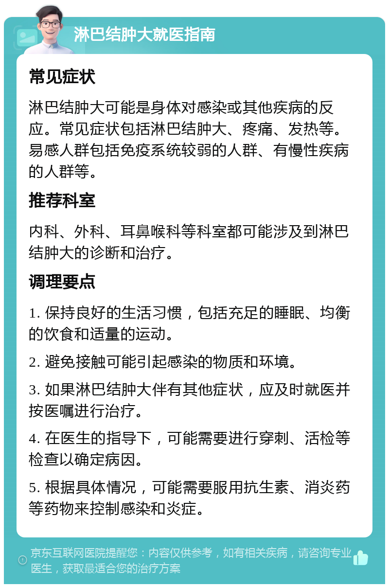 淋巴结肿大就医指南 常见症状 淋巴结肿大可能是身体对感染或其他疾病的反应。常见症状包括淋巴结肿大、疼痛、发热等。易感人群包括免疫系统较弱的人群、有慢性疾病的人群等。 推荐科室 内科、外科、耳鼻喉科等科室都可能涉及到淋巴结肿大的诊断和治疗。 调理要点 1. 保持良好的生活习惯，包括充足的睡眠、均衡的饮食和适量的运动。 2. 避免接触可能引起感染的物质和环境。 3. 如果淋巴结肿大伴有其他症状，应及时就医并按医嘱进行治疗。 4. 在医生的指导下，可能需要进行穿刺、活检等检查以确定病因。 5. 根据具体情况，可能需要服用抗生素、消炎药等药物来控制感染和炎症。