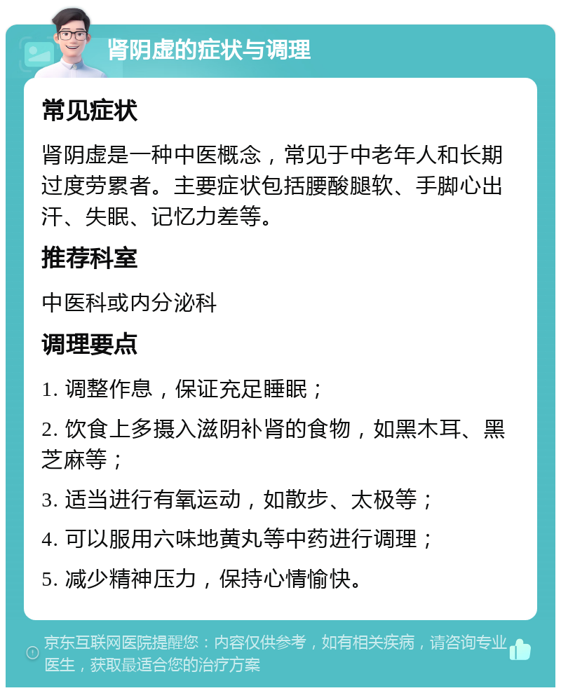 肾阴虚的症状与调理 常见症状 肾阴虚是一种中医概念，常见于中老年人和长期过度劳累者。主要症状包括腰酸腿软、手脚心出汗、失眠、记忆力差等。 推荐科室 中医科或内分泌科 调理要点 1. 调整作息，保证充足睡眠； 2. 饮食上多摄入滋阴补肾的食物，如黑木耳、黑芝麻等； 3. 适当进行有氧运动，如散步、太极等； 4. 可以服用六味地黄丸等中药进行调理； 5. 减少精神压力，保持心情愉快。