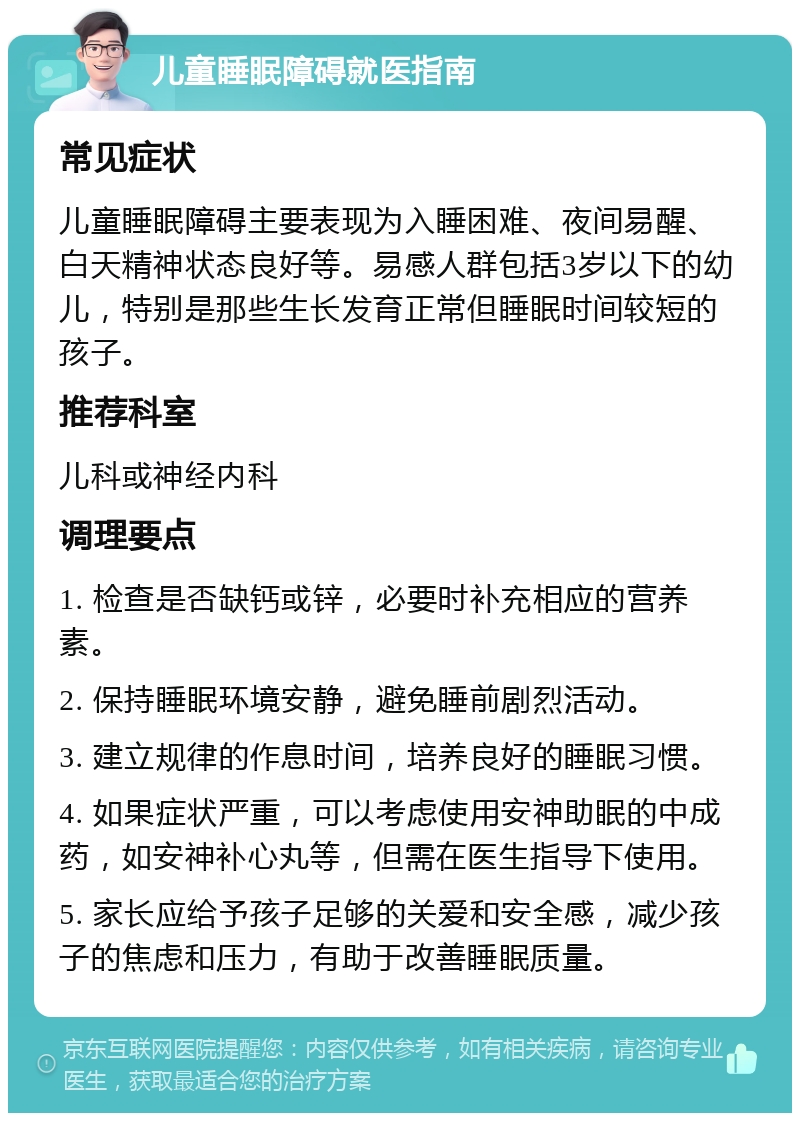 儿童睡眠障碍就医指南 常见症状 儿童睡眠障碍主要表现为入睡困难、夜间易醒、白天精神状态良好等。易感人群包括3岁以下的幼儿，特别是那些生长发育正常但睡眠时间较短的孩子。 推荐科室 儿科或神经内科 调理要点 1. 检查是否缺钙或锌，必要时补充相应的营养素。 2. 保持睡眠环境安静，避免睡前剧烈活动。 3. 建立规律的作息时间，培养良好的睡眠习惯。 4. 如果症状严重，可以考虑使用安神助眠的中成药，如安神补心丸等，但需在医生指导下使用。 5. 家长应给予孩子足够的关爱和安全感，减少孩子的焦虑和压力，有助于改善睡眠质量。