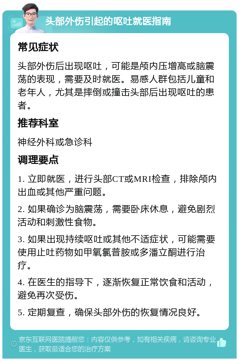 头部外伤引起的呕吐就医指南 常见症状 头部外伤后出现呕吐，可能是颅内压增高或脑震荡的表现，需要及时就医。易感人群包括儿童和老年人，尤其是摔倒或撞击头部后出现呕吐的患者。 推荐科室 神经外科或急诊科 调理要点 1. 立即就医，进行头部CT或MRI检查，排除颅内出血或其他严重问题。 2. 如果确诊为脑震荡，需要卧床休息，避免剧烈活动和刺激性食物。 3. 如果出现持续呕吐或其他不适症状，可能需要使用止吐药物如甲氧氯普胺或多潘立酮进行治疗。 4. 在医生的指导下，逐渐恢复正常饮食和活动，避免再次受伤。 5. 定期复查，确保头部外伤的恢复情况良好。