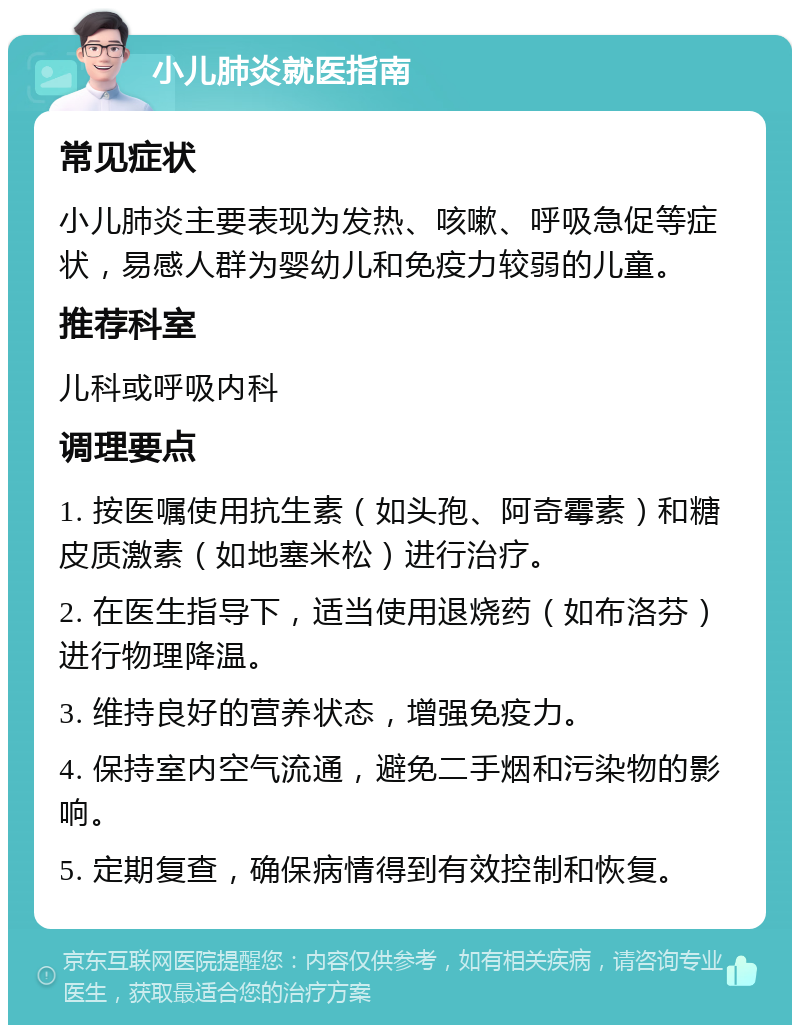 小儿肺炎就医指南 常见症状 小儿肺炎主要表现为发热、咳嗽、呼吸急促等症状，易感人群为婴幼儿和免疫力较弱的儿童。 推荐科室 儿科或呼吸内科 调理要点 1. 按医嘱使用抗生素（如头孢、阿奇霉素）和糖皮质激素（如地塞米松）进行治疗。 2. 在医生指导下，适当使用退烧药（如布洛芬）进行物理降温。 3. 维持良好的营养状态，增强免疫力。 4. 保持室内空气流通，避免二手烟和污染物的影响。 5. 定期复查，确保病情得到有效控制和恢复。