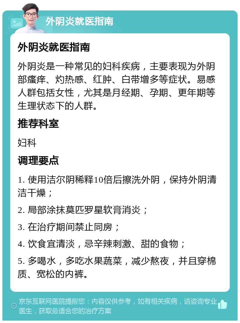 外阴炎就医指南 外阴炎就医指南 外阴炎是一种常见的妇科疾病，主要表现为外阴部瘙痒、灼热感、红肿、白带增多等症状。易感人群包括女性，尤其是月经期、孕期、更年期等生理状态下的人群。 推荐科室 妇科 调理要点 1. 使用洁尔阴稀释10倍后擦洗外阴，保持外阴清洁干燥； 2. 局部涂抹莫匹罗星软膏消炎； 3. 在治疗期间禁止同房； 4. 饮食宜清淡，忌辛辣刺激、甜的食物； 5. 多喝水，多吃水果蔬菜，减少熬夜，并且穿棉质、宽松的内裤。