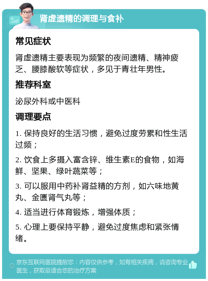 肾虚遗精的调理与食补 常见症状 肾虚遗精主要表现为频繁的夜间遗精、精神疲乏、腰膝酸软等症状，多见于青壮年男性。 推荐科室 泌尿外科或中医科 调理要点 1. 保持良好的生活习惯，避免过度劳累和性生活过频； 2. 饮食上多摄入富含锌、维生素E的食物，如海鲜、坚果、绿叶蔬菜等； 3. 可以服用中药补肾益精的方剂，如六味地黄丸、金匮肾气丸等； 4. 适当进行体育锻炼，增强体质； 5. 心理上要保持平静，避免过度焦虑和紧张情绪。