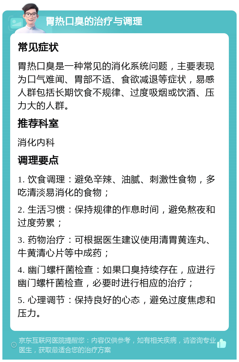 胃热口臭的治疗与调理 常见症状 胃热口臭是一种常见的消化系统问题，主要表现为口气难闻、胃部不适、食欲减退等症状，易感人群包括长期饮食不规律、过度吸烟或饮酒、压力大的人群。 推荐科室 消化内科 调理要点 1. 饮食调理：避免辛辣、油腻、刺激性食物，多吃清淡易消化的食物； 2. 生活习惯：保持规律的作息时间，避免熬夜和过度劳累； 3. 药物治疗：可根据医生建议使用清胃黄连丸、牛黄清心片等中成药； 4. 幽门螺杆菌检查：如果口臭持续存在，应进行幽门螺杆菌检查，必要时进行相应的治疗； 5. 心理调节：保持良好的心态，避免过度焦虑和压力。