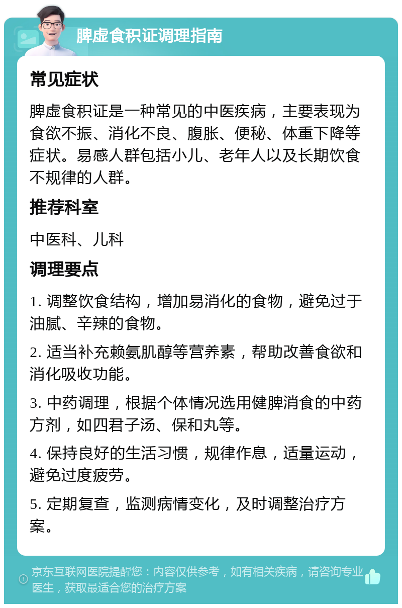 脾虚食积证调理指南 常见症状 脾虚食积证是一种常见的中医疾病，主要表现为食欲不振、消化不良、腹胀、便秘、体重下降等症状。易感人群包括小儿、老年人以及长期饮食不规律的人群。 推荐科室 中医科、儿科 调理要点 1. 调整饮食结构，增加易消化的食物，避免过于油腻、辛辣的食物。 2. 适当补充赖氨肌醇等营养素，帮助改善食欲和消化吸收功能。 3. 中药调理，根据个体情况选用健脾消食的中药方剂，如四君子汤、保和丸等。 4. 保持良好的生活习惯，规律作息，适量运动，避免过度疲劳。 5. 定期复查，监测病情变化，及时调整治疗方案。