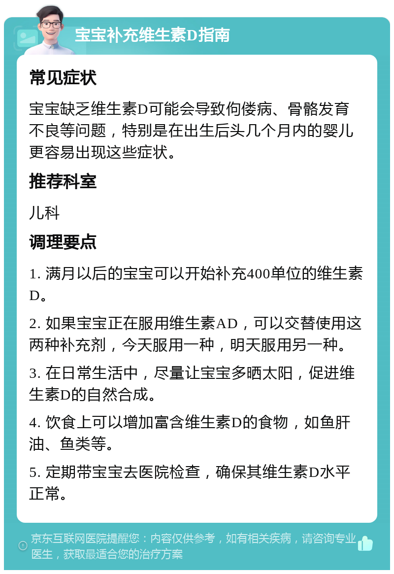 宝宝补充维生素D指南 常见症状 宝宝缺乏维生素D可能会导致佝偻病、骨骼发育不良等问题，特别是在出生后头几个月内的婴儿更容易出现这些症状。 推荐科室 儿科 调理要点 1. 满月以后的宝宝可以开始补充400单位的维生素D。 2. 如果宝宝正在服用维生素AD，可以交替使用这两种补充剂，今天服用一种，明天服用另一种。 3. 在日常生活中，尽量让宝宝多晒太阳，促进维生素D的自然合成。 4. 饮食上可以增加富含维生素D的食物，如鱼肝油、鱼类等。 5. 定期带宝宝去医院检查，确保其维生素D水平正常。