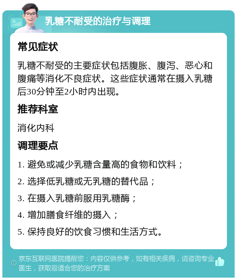 乳糖不耐受的治疗与调理 常见症状 乳糖不耐受的主要症状包括腹胀、腹泻、恶心和腹痛等消化不良症状。这些症状通常在摄入乳糖后30分钟至2小时内出现。 推荐科室 消化内科 调理要点 1. 避免或减少乳糖含量高的食物和饮料； 2. 选择低乳糖或无乳糖的替代品； 3. 在摄入乳糖前服用乳糖酶； 4. 增加膳食纤维的摄入； 5. 保持良好的饮食习惯和生活方式。