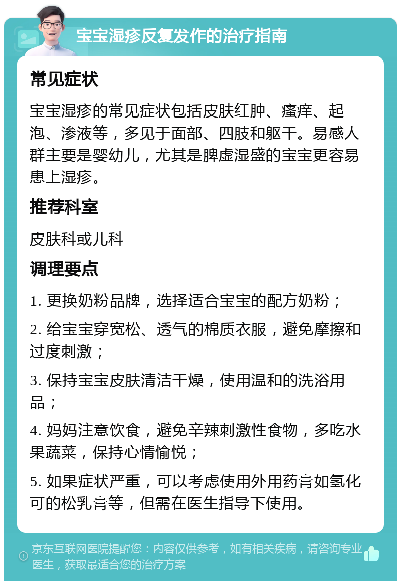 宝宝湿疹反复发作的治疗指南 常见症状 宝宝湿疹的常见症状包括皮肤红肿、瘙痒、起泡、渗液等，多见于面部、四肢和躯干。易感人群主要是婴幼儿，尤其是脾虚湿盛的宝宝更容易患上湿疹。 推荐科室 皮肤科或儿科 调理要点 1. 更换奶粉品牌，选择适合宝宝的配方奶粉； 2. 给宝宝穿宽松、透气的棉质衣服，避免摩擦和过度刺激； 3. 保持宝宝皮肤清洁干燥，使用温和的洗浴用品； 4. 妈妈注意饮食，避免辛辣刺激性食物，多吃水果蔬菜，保持心情愉悦； 5. 如果症状严重，可以考虑使用外用药膏如氢化可的松乳膏等，但需在医生指导下使用。