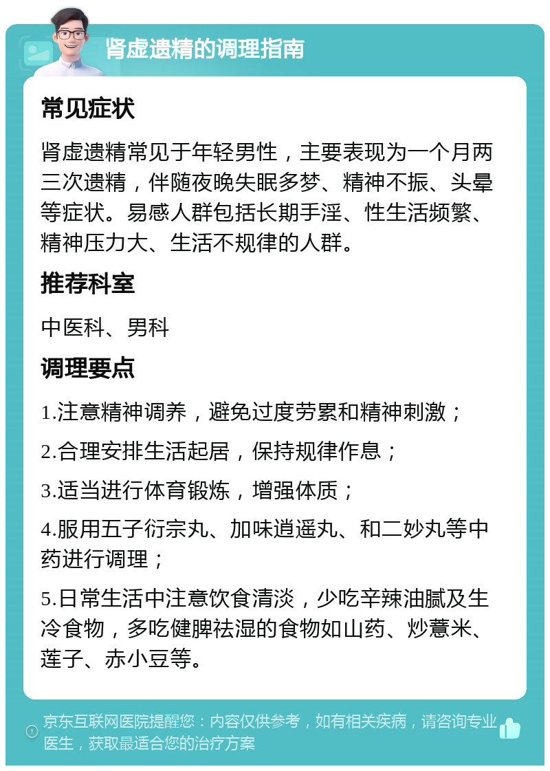 肾虚遗精的调理指南 常见症状 肾虚遗精常见于年轻男性，主要表现为一个月两三次遗精，伴随夜晚失眠多梦、精神不振、头晕等症状。易感人群包括长期手淫、性生活频繁、精神压力大、生活不规律的人群。 推荐科室 中医科、男科 调理要点 1.注意精神调养，避免过度劳累和精神刺激； 2.合理安排生活起居，保持规律作息； 3.适当进行体育锻炼，增强体质； 4.服用五子衍宗丸、加味逍遥丸、和二妙丸等中药进行调理； 5.日常生活中注意饮食清淡，少吃辛辣油腻及生冷食物，多吃健脾祛湿的食物如山药、炒薏米、莲子、赤小豆等。