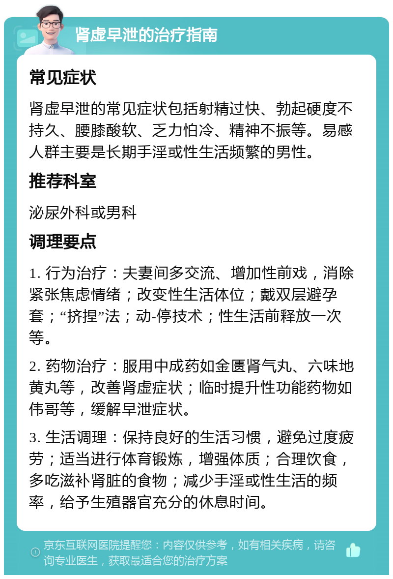 肾虚早泄的治疗指南 常见症状 肾虚早泄的常见症状包括射精过快、勃起硬度不持久、腰膝酸软、乏力怕冷、精神不振等。易感人群主要是长期手淫或性生活频繁的男性。 推荐科室 泌尿外科或男科 调理要点 1. 行为治疗：夫妻间多交流、增加性前戏，消除紧张焦虑情绪；改变性生活体位；戴双层避孕套；“挤捏”法；动-停技术；性生活前释放一次等。 2. 药物治疗：服用中成药如金匮肾气丸、六味地黄丸等，改善肾虚症状；临时提升性功能药物如伟哥等，缓解早泄症状。 3. 生活调理：保持良好的生活习惯，避免过度疲劳；适当进行体育锻炼，增强体质；合理饮食，多吃滋补肾脏的食物；减少手淫或性生活的频率，给予生殖器官充分的休息时间。