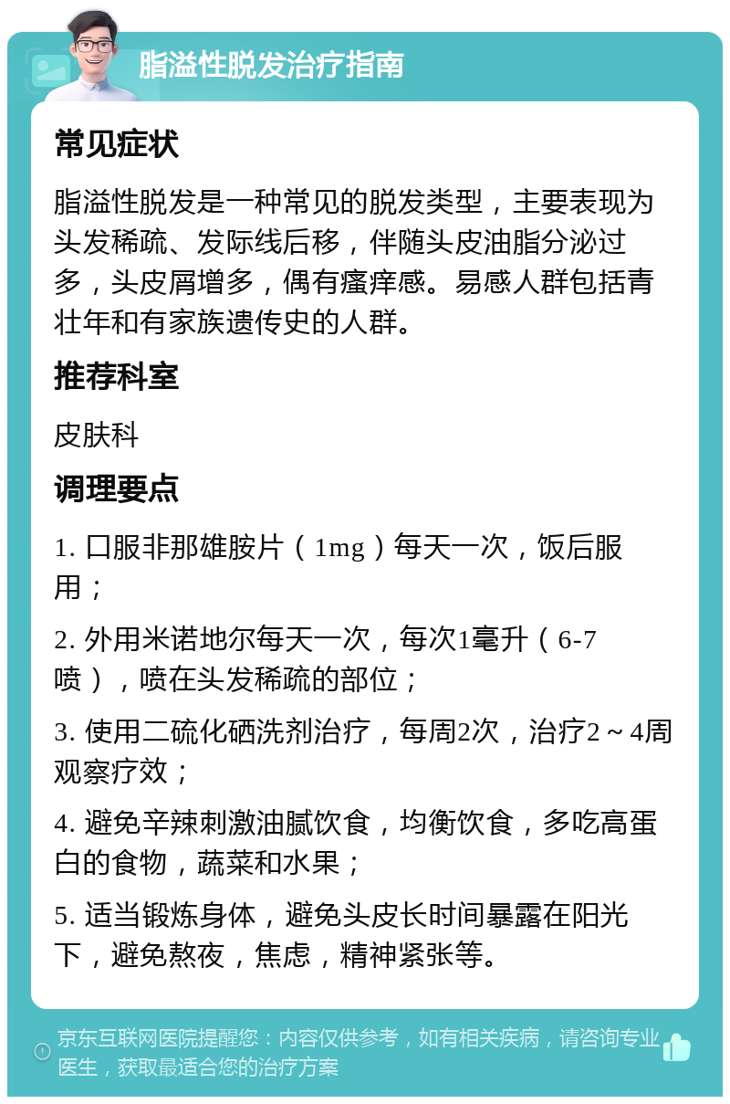 脂溢性脱发治疗指南 常见症状 脂溢性脱发是一种常见的脱发类型，主要表现为头发稀疏、发际线后移，伴随头皮油脂分泌过多，头皮屑增多，偶有瘙痒感。易感人群包括青壮年和有家族遗传史的人群。 推荐科室 皮肤科 调理要点 1. 口服非那雄胺片（1mg）每天一次，饭后服用； 2. 外用米诺地尔每天一次，每次1毫升（6-7喷），喷在头发稀疏的部位； 3. 使用二硫化硒洗剂治疗，每周2次，治疗2～4周观察疗效； 4. 避免辛辣刺激油腻饮食，均衡饮食，多吃高蛋白的食物，蔬菜和水果； 5. 适当锻炼身体，避免头皮长时间暴露在阳光下，避免熬夜，焦虑，精神紧张等。