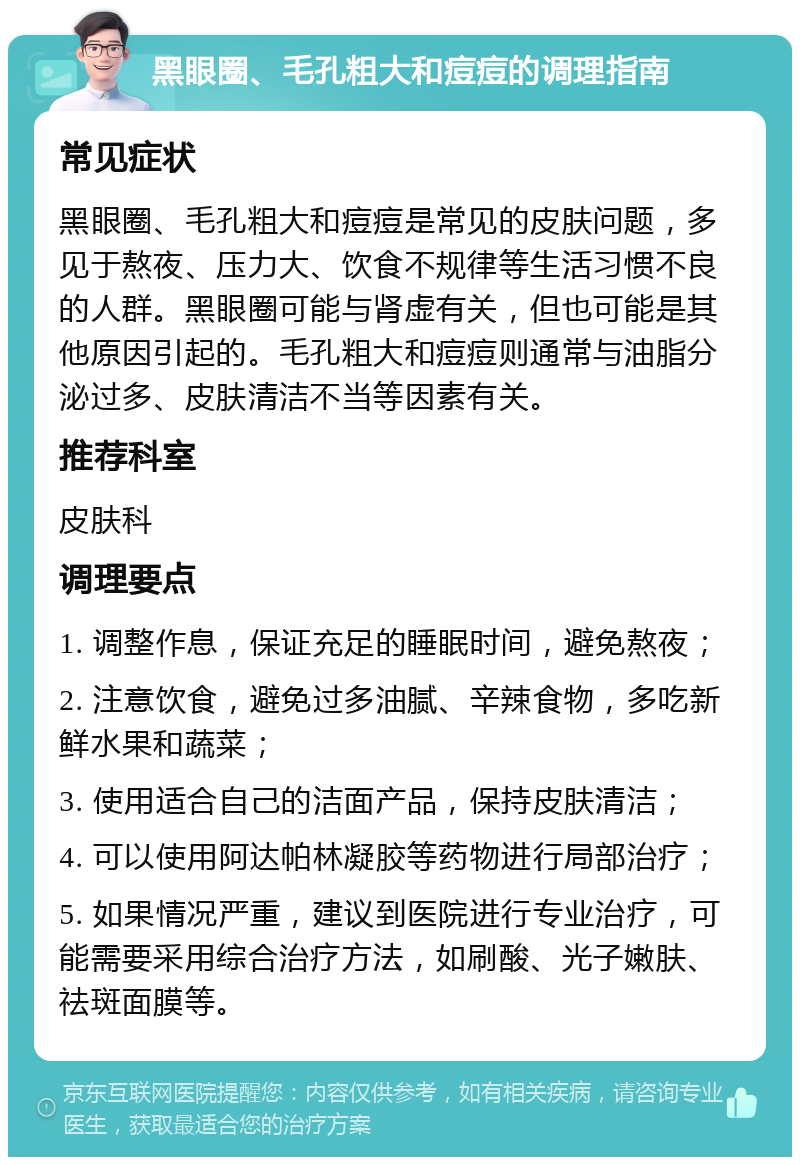 黑眼圈、毛孔粗大和痘痘的调理指南 常见症状 黑眼圈、毛孔粗大和痘痘是常见的皮肤问题，多见于熬夜、压力大、饮食不规律等生活习惯不良的人群。黑眼圈可能与肾虚有关，但也可能是其他原因引起的。毛孔粗大和痘痘则通常与油脂分泌过多、皮肤清洁不当等因素有关。 推荐科室 皮肤科 调理要点 1. 调整作息，保证充足的睡眠时间，避免熬夜； 2. 注意饮食，避免过多油腻、辛辣食物，多吃新鲜水果和蔬菜； 3. 使用适合自己的洁面产品，保持皮肤清洁； 4. 可以使用阿达帕林凝胶等药物进行局部治疗； 5. 如果情况严重，建议到医院进行专业治疗，可能需要采用综合治疗方法，如刷酸、光子嫩肤、祛斑面膜等。