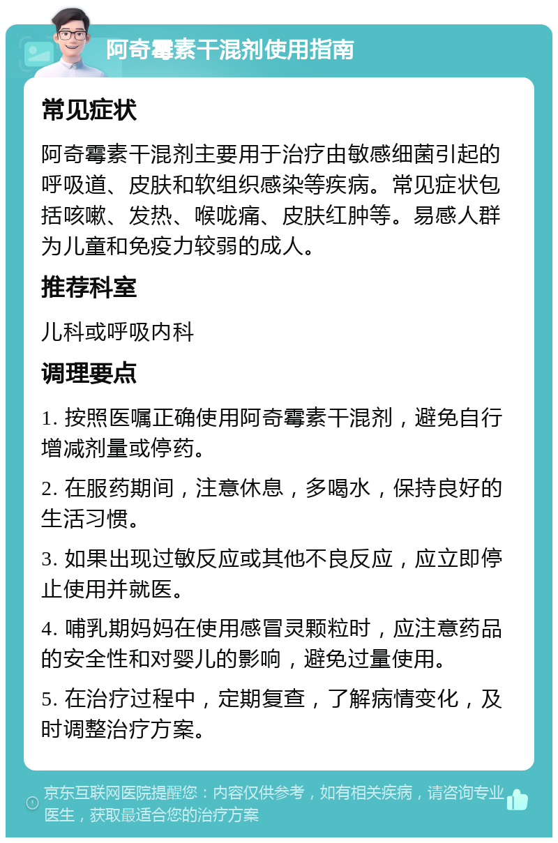 阿奇霉素干混剂使用指南 常见症状 阿奇霉素干混剂主要用于治疗由敏感细菌引起的呼吸道、皮肤和软组织感染等疾病。常见症状包括咳嗽、发热、喉咙痛、皮肤红肿等。易感人群为儿童和免疫力较弱的成人。 推荐科室 儿科或呼吸内科 调理要点 1. 按照医嘱正确使用阿奇霉素干混剂，避免自行增减剂量或停药。 2. 在服药期间，注意休息，多喝水，保持良好的生活习惯。 3. 如果出现过敏反应或其他不良反应，应立即停止使用并就医。 4. 哺乳期妈妈在使用感冒灵颗粒时，应注意药品的安全性和对婴儿的影响，避免过量使用。 5. 在治疗过程中，定期复查，了解病情变化，及时调整治疗方案。