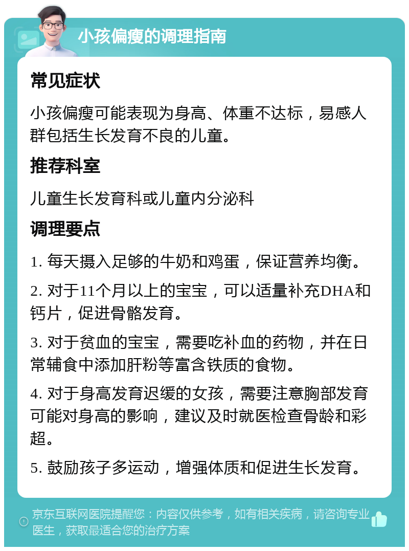 小孩偏瘦的调理指南 常见症状 小孩偏瘦可能表现为身高、体重不达标，易感人群包括生长发育不良的儿童。 推荐科室 儿童生长发育科或儿童内分泌科 调理要点 1. 每天摄入足够的牛奶和鸡蛋，保证营养均衡。 2. 对于11个月以上的宝宝，可以适量补充DHA和钙片，促进骨骼发育。 3. 对于贫血的宝宝，需要吃补血的药物，并在日常辅食中添加肝粉等富含铁质的食物。 4. 对于身高发育迟缓的女孩，需要注意胸部发育可能对身高的影响，建议及时就医检查骨龄和彩超。 5. 鼓励孩子多运动，增强体质和促进生长发育。