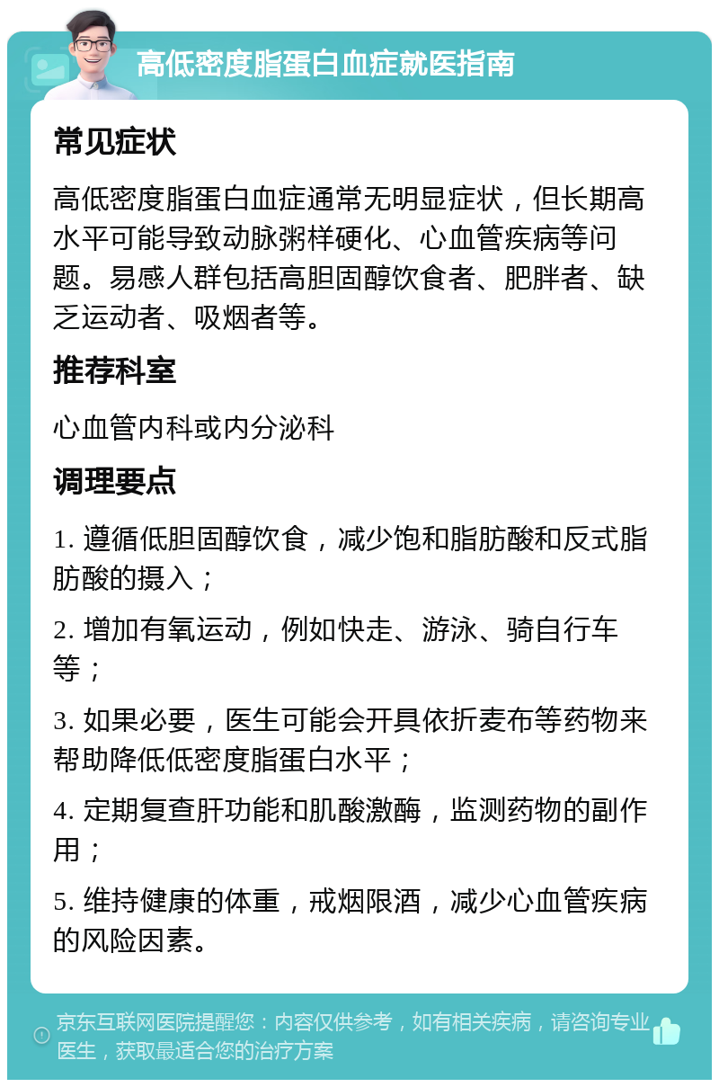 高低密度脂蛋白血症就医指南 常见症状 高低密度脂蛋白血症通常无明显症状，但长期高水平可能导致动脉粥样硬化、心血管疾病等问题。易感人群包括高胆固醇饮食者、肥胖者、缺乏运动者、吸烟者等。 推荐科室 心血管内科或内分泌科 调理要点 1. 遵循低胆固醇饮食，减少饱和脂肪酸和反式脂肪酸的摄入； 2. 增加有氧运动，例如快走、游泳、骑自行车等； 3. 如果必要，医生可能会开具依折麦布等药物来帮助降低低密度脂蛋白水平； 4. 定期复查肝功能和肌酸激酶，监测药物的副作用； 5. 维持健康的体重，戒烟限酒，减少心血管疾病的风险因素。