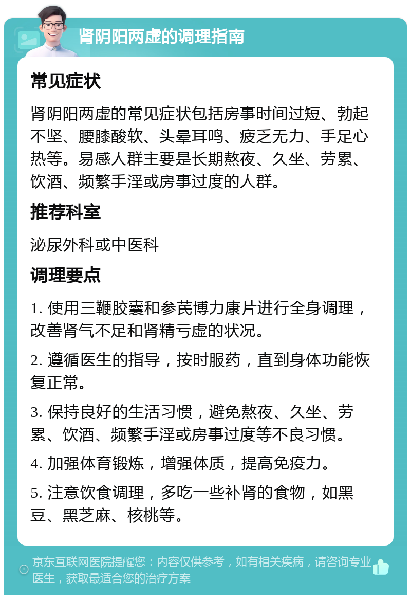 肾阴阳两虚的调理指南 常见症状 肾阴阳两虚的常见症状包括房事时间过短、勃起不坚、腰膝酸软、头晕耳鸣、疲乏无力、手足心热等。易感人群主要是长期熬夜、久坐、劳累、饮酒、频繁手淫或房事过度的人群。 推荐科室 泌尿外科或中医科 调理要点 1. 使用三鞭胶囊和参芪博力康片进行全身调理，改善肾气不足和肾精亏虚的状况。 2. 遵循医生的指导，按时服药，直到身体功能恢复正常。 3. 保持良好的生活习惯，避免熬夜、久坐、劳累、饮酒、频繁手淫或房事过度等不良习惯。 4. 加强体育锻炼，增强体质，提高免疫力。 5. 注意饮食调理，多吃一些补肾的食物，如黑豆、黑芝麻、核桃等。