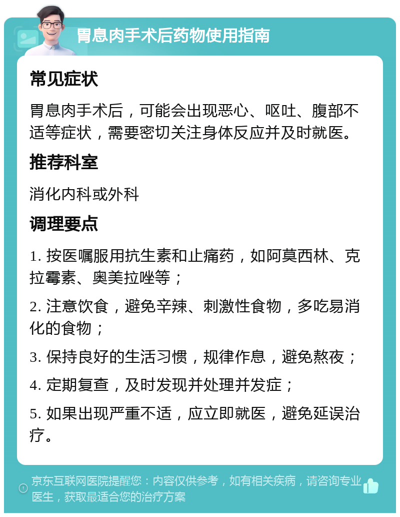 胃息肉手术后药物使用指南 常见症状 胃息肉手术后，可能会出现恶心、呕吐、腹部不适等症状，需要密切关注身体反应并及时就医。 推荐科室 消化内科或外科 调理要点 1. 按医嘱服用抗生素和止痛药，如阿莫西林、克拉霉素、奥美拉唑等； 2. 注意饮食，避免辛辣、刺激性食物，多吃易消化的食物； 3. 保持良好的生活习惯，规律作息，避免熬夜； 4. 定期复查，及时发现并处理并发症； 5. 如果出现严重不适，应立即就医，避免延误治疗。