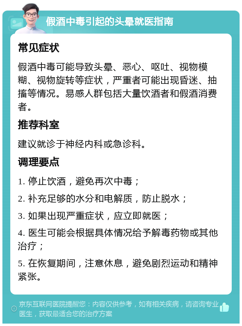 假酒中毒引起的头晕就医指南 常见症状 假酒中毒可能导致头晕、恶心、呕吐、视物模糊、视物旋转等症状，严重者可能出现昏迷、抽搐等情况。易感人群包括大量饮酒者和假酒消费者。 推荐科室 建议就诊于神经内科或急诊科。 调理要点 1. 停止饮酒，避免再次中毒； 2. 补充足够的水分和电解质，防止脱水； 3. 如果出现严重症状，应立即就医； 4. 医生可能会根据具体情况给予解毒药物或其他治疗； 5. 在恢复期间，注意休息，避免剧烈运动和精神紧张。