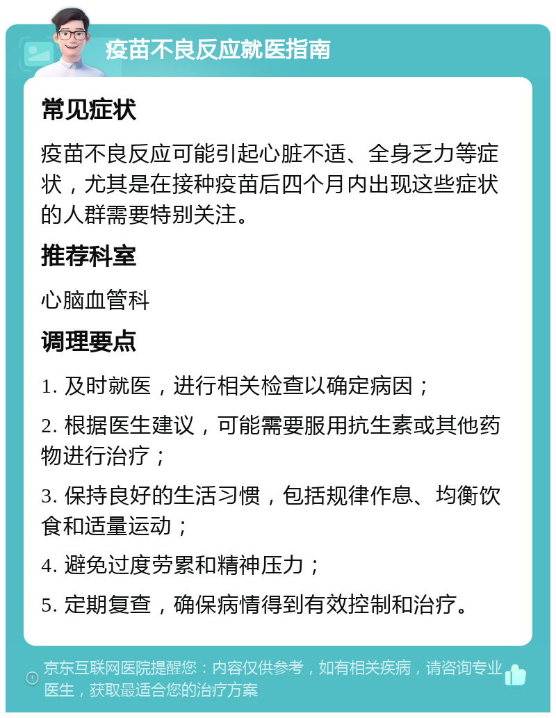 疫苗不良反应就医指南 常见症状 疫苗不良反应可能引起心脏不适、全身乏力等症状，尤其是在接种疫苗后四个月内出现这些症状的人群需要特别关注。 推荐科室 心脑血管科 调理要点 1. 及时就医，进行相关检查以确定病因； 2. 根据医生建议，可能需要服用抗生素或其他药物进行治疗； 3. 保持良好的生活习惯，包括规律作息、均衡饮食和适量运动； 4. 避免过度劳累和精神压力； 5. 定期复查，确保病情得到有效控制和治疗。